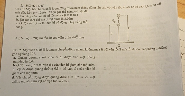 ĐÚNG /  SAI
Câu 1: Một hòn bi có khối lượng 20 g được ném thẳng đứng lên cao với vận tốc 4 m/s từ độ cao 1,6 m so với
mặt đất. Lấy g=10m/s^2. Chọn gốc thể năng tại mặt đất.
a. Cơ năng của hòn bi tại lúc ném vật là 0,48 J
b. Độ cao cực đại mà bi đạt được là 2,02m
c. Ở độ cao 1,2 m thì hòn bi có động năng bằng thế 
nǎng. 
Thứ
d. Lúc W_d=2W_t thì tốc độ của viên bi là 4sqrt(2)m/s
Câu 2: Một viên bi khối lượng m chuyến động ngang không ma sát với vận tốc 2 m/s rồi đi lên mặt phẳng nghiêng
góc nghiêng 30°.
a. Quãng đường s mà viên bi đi được trên mặt phẳng
nghiêng là 0,4m
b. Ở độ cao 0,15m thì vận tốc của viên bi giảm còn một nửa.
c. Vật đi được quãng đường 0,3m thì vận tốc của viên bi
giảm còn một nửa.
d. Vật chuyển động được quãng đường là 0,2 m lên mặt
phẳng nghiêng thì vật có vận tốc là 2m/s