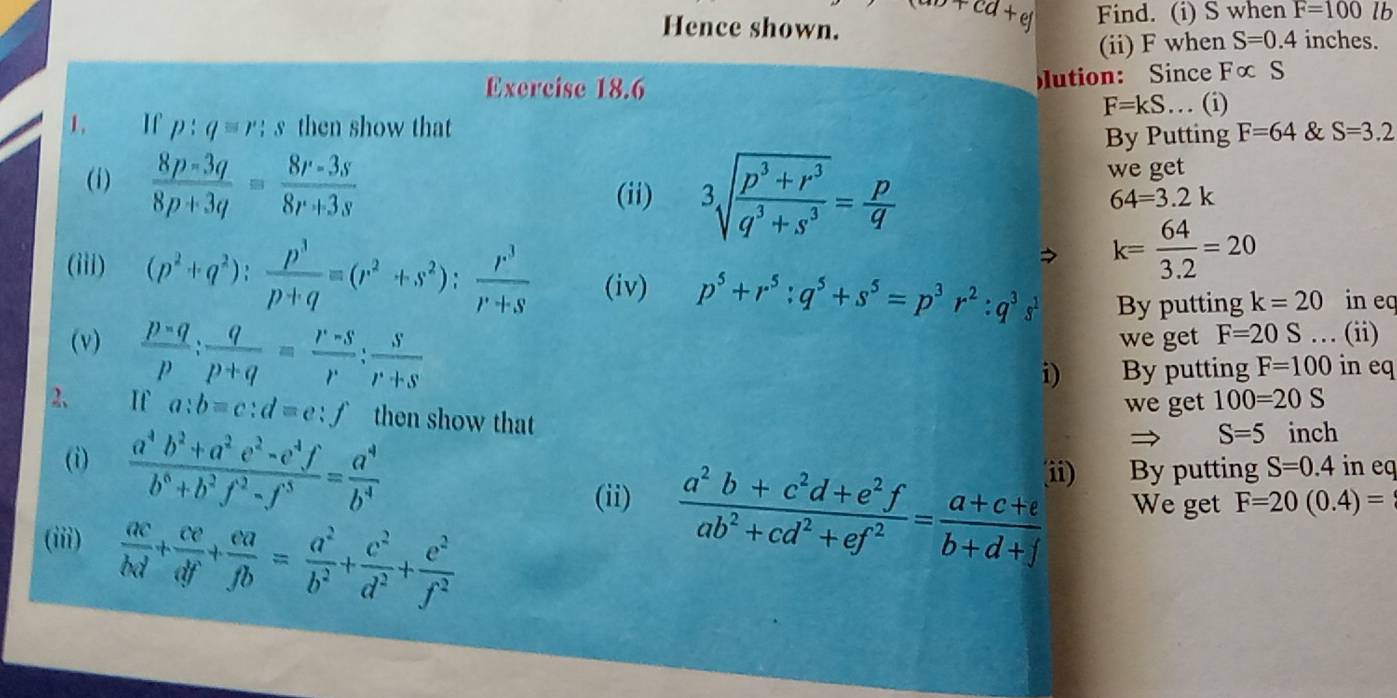 ab+cd+ej
Hence shown. Find. (i) S when F=100lb
(ii) F when S=0.4 inches.
lution: Since Fc
Exercise 18.6 . (i) c S
F=kS..
1. If p:q≌ r:s then show that F=64 & S=3.2
By Putting
(1)  (8p-3q)/8p+3q = (8r-3s)/8r+3s  we get
(ii) 3sqrt(frac p^3+r^3)q^3+s^3= p/q 
64=3.2k
 k= 64/3.2 =20
(iii) (p^2+q^2): p^3/p+q equiv (r^2+s^2): r^3/r+s  (iv) p^5+r^5:q^5+s^5=p^3r^2:q^3s By putting k=20 in eq
(v)  (p-q)/p : q/p+q = (r-s)/r : s/r+s  we get F=20S... (ii)
i) By putting F=100 in eq
we get 100=20S
2 If a:b=c:d=e:f then show that
S=5 inch
(i)  (a^4b^2+a^2e^2-e^4f)/b^6+b^2f^2-f^3 = a^4/b^4   (a^2b+c^2d+e^2f)/ab^2+cd^2+ef^2 = (a+c+e)/b+d+f  ii) By putting S=0.4 in eq
(ii) We get F=20(0.4)=
(iii)  ac/bd + ce/df + ea/fb = a^2/b^2 + c^2/d^2 + e^2/f^2 