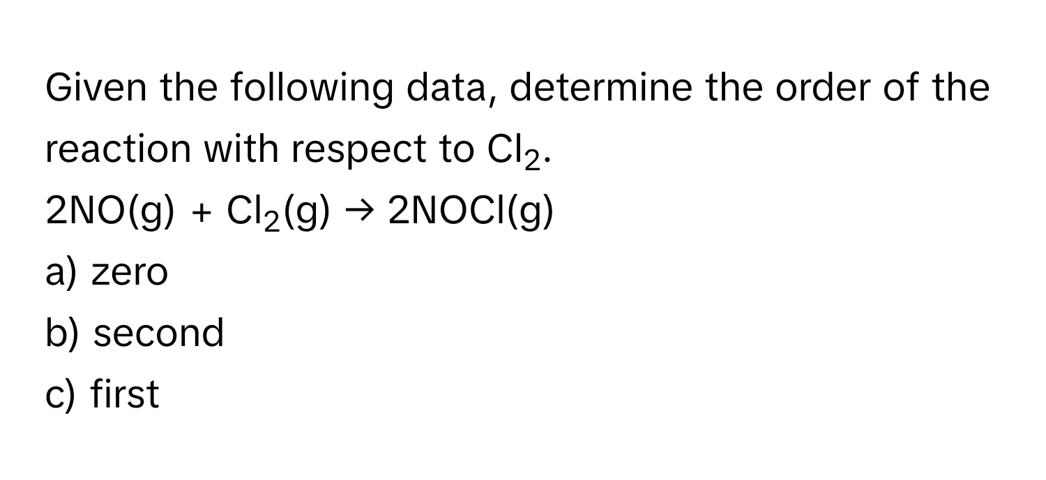 Given the following data, determine the order of the reaction with respect to Cl2. 
2NO(g) + Cl2(g) → 2NOCl(g) 
a) zero 
b) second 
c) first