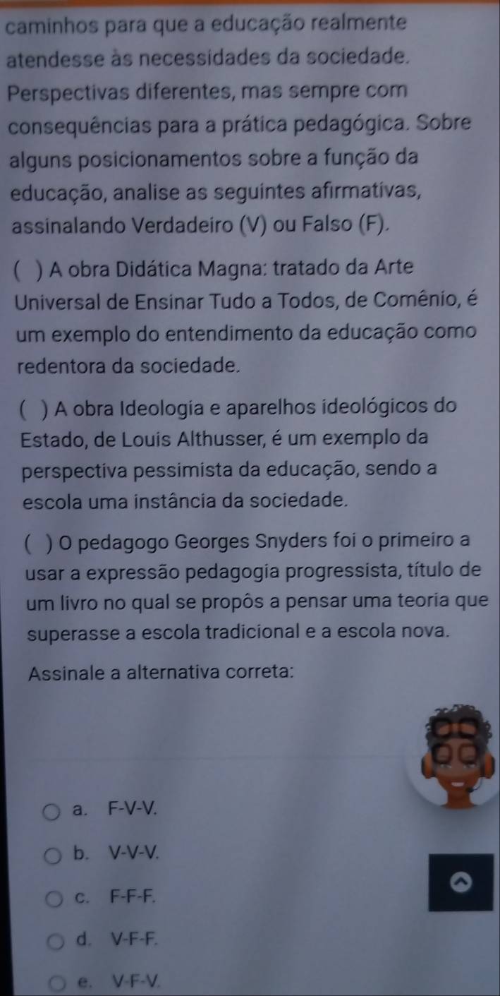 caminhos para que a educação realmente
atendesse às necessidades da sociedade.
Perspectivas diferentes, mas sempre com
consequências para a prática pedagógica. Sobre
alguns posicionamentos sobre a função da
educação, analise as seguintes afirmativas,
assinalando Verdadeiro (V) ou Falso (F).
 ) A obra Didática Magna: tratado da Arte
Universal de Ensinar Tudo a Todos, de Comênio, é
um exemplo do entendimento da educação como
redentora da sociedade.
 ) A obra Ideologia e aparelhos ideológicos do
Estado, de Louis Althusser, é um exemplo da
perspectiva pessimista da educação, sendo a
escola uma instância da sociedade.
( ) O pedagogo Georges Snyders foi o primeiro a
usar a expressão pedagogia progressista, título de
um livro no qual se propôs a pensar uma teoria que
superasse a escola tradicional e a escola nova.
Assinale a alternativa correta:
a. F-V-V.
b. V-V-V.
c. F-F-F.
d. V-F-F.
e. V-F-V.