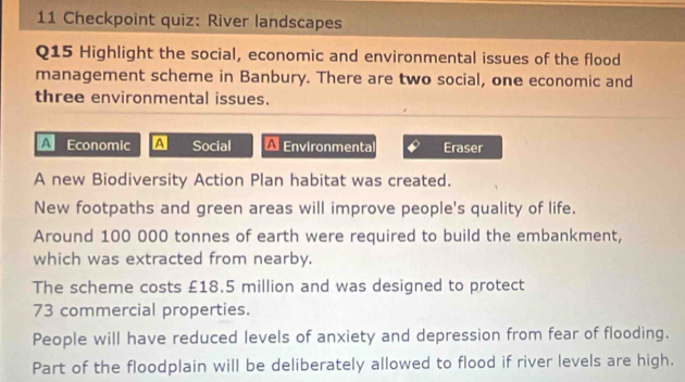 Checkpoint quiz: River landscapes 
Q15 Highlight the social, economic and environmental issues of the flood 
management scheme in Banbury. There are two social, one economic and 
three environmental issues. 
A Economic A Social Environmenta Eraser 
A new Biodiversity Action Plan habitat was created. 
New footpaths and green areas will improve people's quality of life. 
Around 100 000 tonnes of earth were required to build the embankment, 
which was extracted from nearby. 
The scheme costs £18.5 million and was designed to protect
73 commercial properties. 
People will have reduced levels of anxiety and depression from fear of flooding. 
Part of the floodplain will be deliberately allowed to flood if river levels are high.