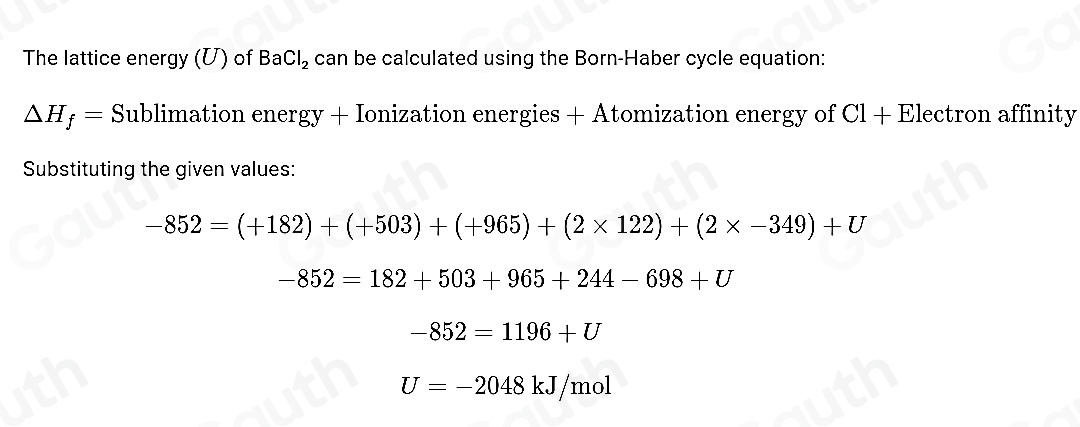 The lattice energy (U) of BaCl_2 can be calculated using the Born-Haber cycle equation:
△ H_f= Sublimation energy + Ionization energies + Atomization energy of Cl + Electron affinity 
Substituting the given values:
-852=(+182)+(+503)+(+965)+(2* 122)+(2* -349)+U
-852=182+503+965+244-698+U
-852=1196+U
U=-2048kJ/mol