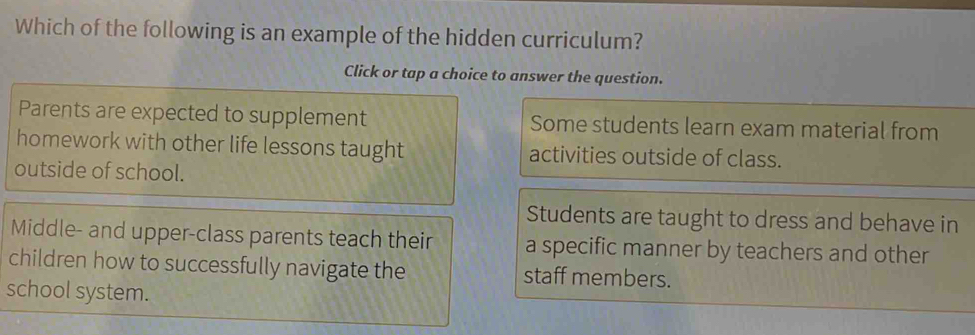 Which of the following is an example of the hidden curriculum?
Click or tap a choice to answer the question.
Parents are expected to supplement Some students learn exam material from
homework with other life lessons taught activities outside of class.
outside of school.
Students are taught to dress and behave in
Middle- and upper-class parents teach their a specific manner by teachers and other
children how to successfully navigate the staff members.
school system.