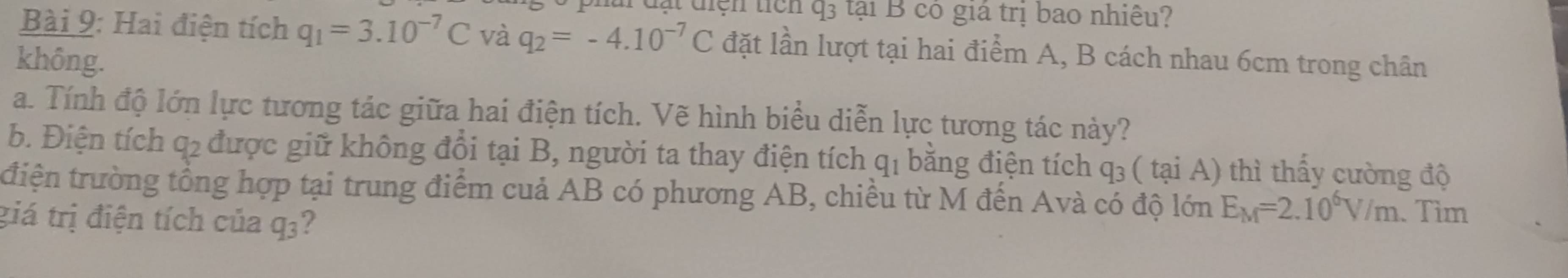 rđạt điện tiên 43 tại B có giá trị bao nhiệu? 
Bài 9: Hai điện tích q_1=3.10^(-7)C và q_2=-4.10^(-7)C đặt lần lượt tại hai điểm A, B cách nhau 6cm trong chân 
không. 
a. Tính độ lớn lực tương tác giữa hai điện tích. Vẽ hình biểu diễn lực tương tác này? 
b. Điện tích q2 được giữ không đổi tại B, người ta thay điện tích ở qi bằng điện tích q_3 ( tại A) thì thấy cường độ 
tđiện trường tổng hợp tại trung điểm cuả AB có phương AB, chiều từ M đến Avà có độ lớn E_M=2.10^6V/m. Tìm 
giá trị điện tích của q3?