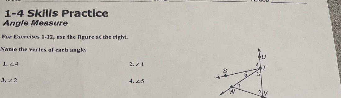 1-4 Skills Practice 
Angle Measure 
For Exercises 1-12, use the figure at the right. 
Name the vertex of each angle.
U
1. ∠ 4 2. ∠ 1 4 T
S 3
5 
3. ∠ 2 4. ∠ 5
1
w 2 v