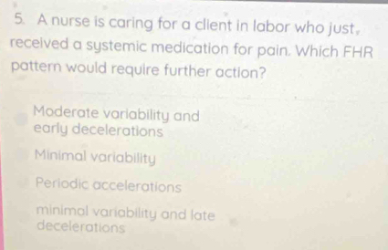 A nurse is caring for a client in labor who just.
received a systemic medication for pain. Which FHR
pattern would require further action?
Moderate variability and
early decelerations
Minimal variability
Periodic accelerations
minimal variability and late
decelerations