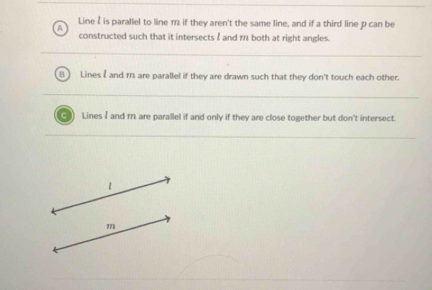 Line& is parallel to line 1 if they aren't the same line, and if a third line p can be
a
constructed such that it intersects I and m both at right angles.
B Lines I and 1 are parallel if they are drawn such that they don't touch each other.
C Lines I and m are parallel if and only if they are close together but don't intersect.