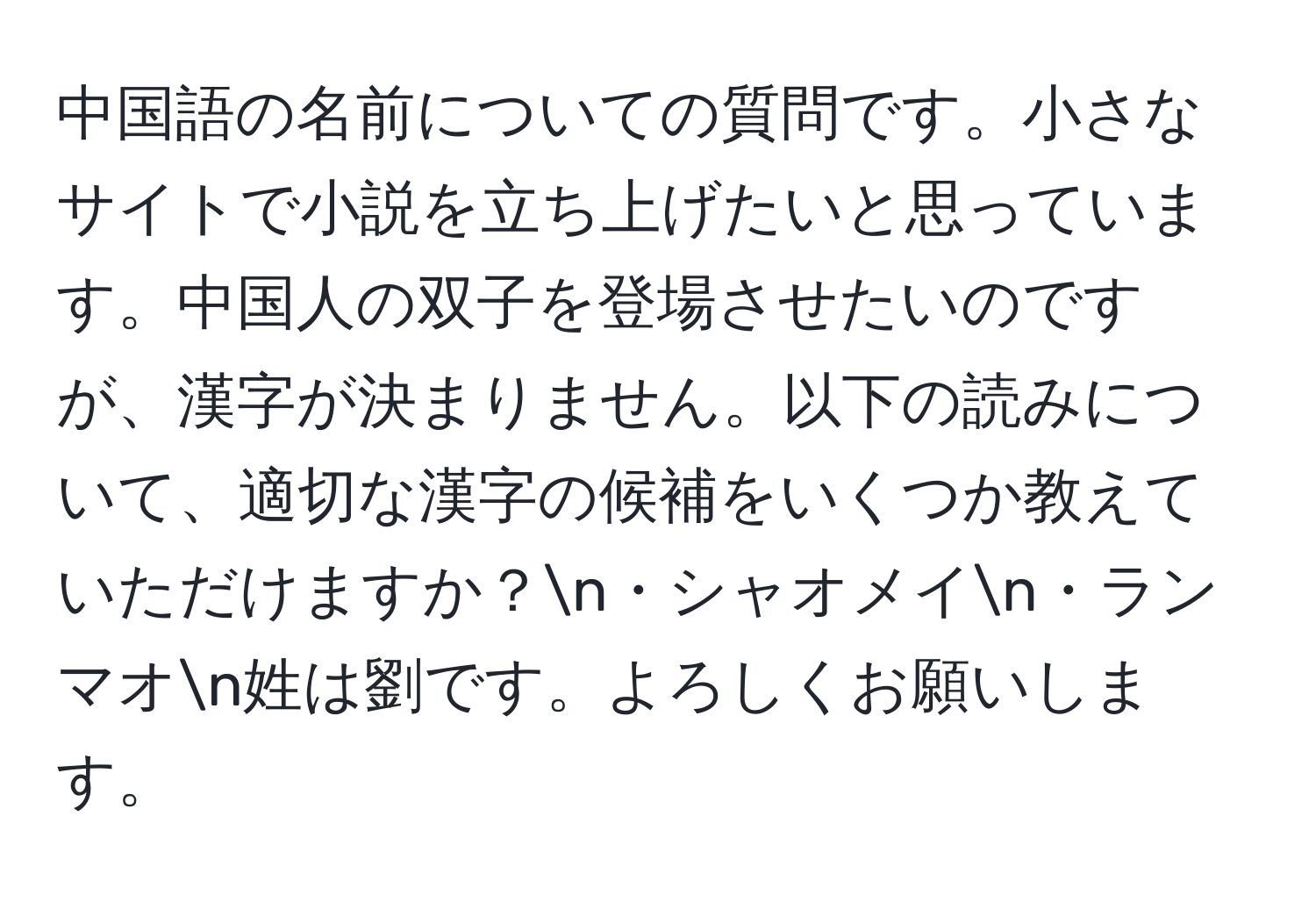 中国語の名前についての質問です。小さなサイトで小説を立ち上げたいと思っています。中国人の双子を登場させたいのですが、漢字が決まりません。以下の読みについて、適切な漢字の候補をいくつか教えていただけますか？n・シャオメイn・ランマオn姓は劉です。よろしくお願いします。