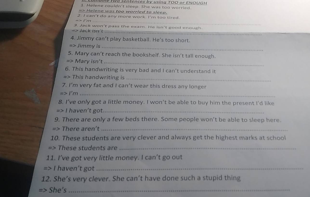 two sentences by using TOO or ENOUGH 
1. Helene couldn't sleep. She was too worried. 
=> Helene was too worried to sleep. 
2. I can't do any more work. I'm too tired. 
_ =>1'm 
3. Jack won’t pass the exam. He isn't good enough 
=> Jack isn't_ 
4. Jimmy can’t play basketball. He’s too short. 
=> Jimmy is_ 
5. Mary can’t reach the bookshelf. She isn’t tall enough.
=>1 Mary isn't_ 
6. This handwriting is very bad and I can’t understand it 
- > This handwriting is_ 
7. I’m very fat and I can’t wear this dress any longer 
I'm_ 
8. I’ve only got a little money. I won’t be able to buy him the present I'd like 
I haven’t got._ 
9. There are only a few beds there. Some people won't be able to sleep here. 
=> There aren’t_ 
10. These students are very clever and always get the highest marks at school 
=> These students are_ 
11. I’ve got very little money. I can’t go out 
=> I haven’t got_ 
12. She’s very clever. She can’t have done such a stupid thing 
She's_