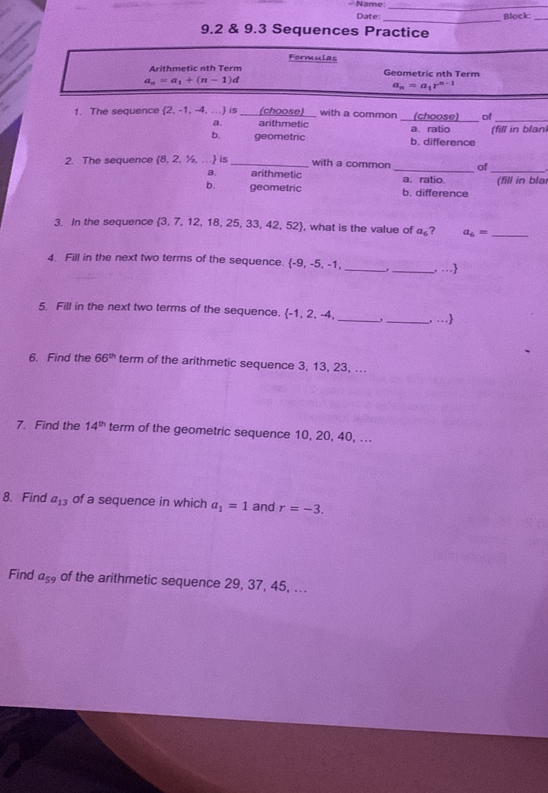 Name:_
_
Date: Block:_
9.2 & 9.3 Sequences Practice
Formulas
Arithmetic nth Term Geometric nth Term
a_n=a_1+(n-1)d
a_n=a_1r^(n-1)
1. The sequence 2, -1, -4, ... is_ (choose) __ with a common _(choose)_ of_
a. arithmetic a. ratio
b. geometric b. difference (fill in blan)
2. The sequence 8, 2, ½, .. . is _with a common _of
a. arithmetic a. ratio. (fill in blar
b. geometric b. difference
3. In the sequence 3, 7, 12, 18, 25, 33, 42, 52, what is the value of a_6 ? a_6= _
_
4. Fill in the next two terms of the sequence.  -9, -5, -1,
_, …
5. Fill in the next two terms of the sequence.  -1,2,-4. _,_ , …
6. Find the 66^(th) term of the arithmetic sequence 3, 13, 23, ...
7. Find the 14^(th) term of the geometric sequence 10, 20, 40, ...
8. Find a_13 of a sequence in which a_1=1 and r=-3. 
Find a_59 of the arithmetic sequence 29, 37, 45, ...