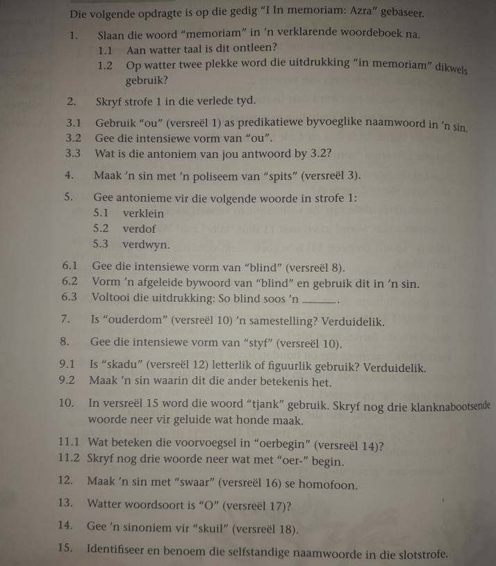 Die volgende opdragte is op die gedig “I In memoriam: Azra” gebaseer.
1. Slaan die woord “memoriam” in ’n verklarende woordeboek na.
1.1 Aan watter taal is dit ontleen?
1.2 Op watter twee plekke word die uitdrukking “in memoriam” dikwels
gebruik?
2. Skryf strofe 1 in die verlede tyd.
3.1 Gebruik “ou” (versreël 1) as predikatiewe byvoeglike naamwoord in ’n sin.
3.2 Gee die intensiewe vorm van “ou”.
3.3 Wat is die antoniem van jou antwoord by 3.2?
4. Maak ’n sin met ’n poliseem van “spits” (versreël 3).
5. Gee antonieme vir die volgende woorde in strofe 1:
5.1 verklein
5.2 verdof
5.3 verdwyn.
6.1 Gee die intensiewe vorm van “blind” (versreël 8).
6.2 Vorm ’n afgeleide bywoord van “blind” en gebruik dit in ’n sin.
6.3 Voltooi die uitdrukking: So blind soos 'n _.
7. Is “ouderdom” (versreël 10) ’n samestelling? Verduidelik.
8. Gee die intensiewe vorm van “styf” (versreël 10).
9.1 Is “skadu” (versreël 12) letterlik of figuurlik gebruik? Verduidelik.
9.2 Maak 'n sin waarin dit die ander betekenis het.
10. In versreël 15 word die woord “tjank” gebruik. Skryf nog drie klanknabootsende
woorde neer vir geluide wat honde maak.
11.1 Wat beteken die voorvoegsel in “oerbegin” (versreël 14)?
11.2 Skryf nog drie woorde neer wat met “oer-” begin.
12. Maak 'n sin met “swaar” (versreël 16) se homofoon.
13. Watter woordsoort is “O” (versreël 17)?
14. Gee 'n sinoniem vir “skuil” (versreël 18).
15. Identifiseer en benoem die selfstandige naamwoorde in die slotstrofe.