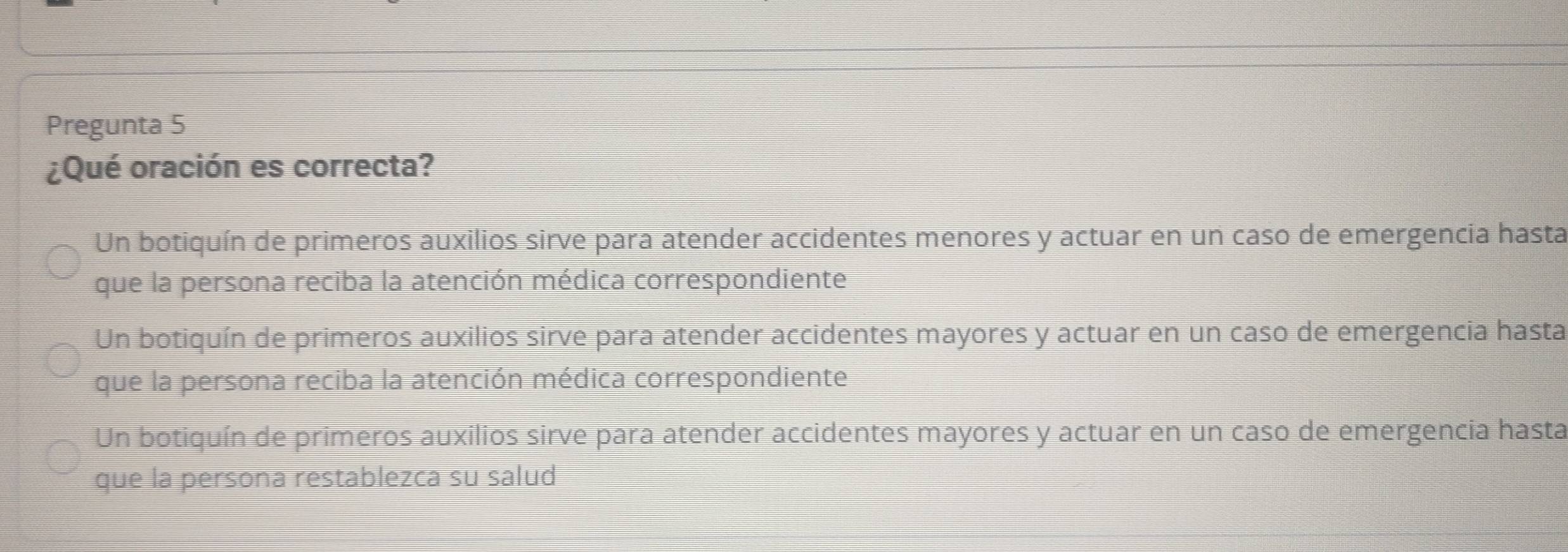 Pregunta 5
¿Qué oración es correcta?
Un botiquín de primeros auxilios sirve para atender accidentes menores y actuar en un caso de emergencia hasta
que la persona reciba la atención médica correspondiente
Un botiquín de primeros auxilios sirve para atender accidentes mayores y actuar en un caso de emergencia hasta
que la persona reciba la atención médica correspondiente
Un botiquín de primeros auxilios sirve para atender accidentes mayores y actuar en un caso de emergencia hasta
que la persona restablezca su salud