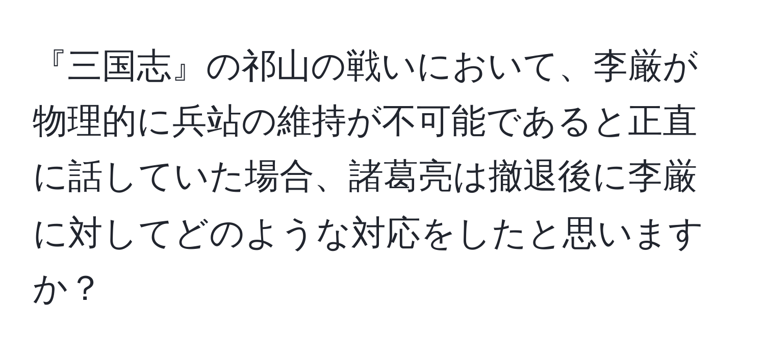 『三国志』の祁山の戦いにおいて、李厳が物理的に兵站の維持が不可能であると正直に話していた場合、諸葛亮は撤退後に李厳に対してどのような対応をしたと思いますか？