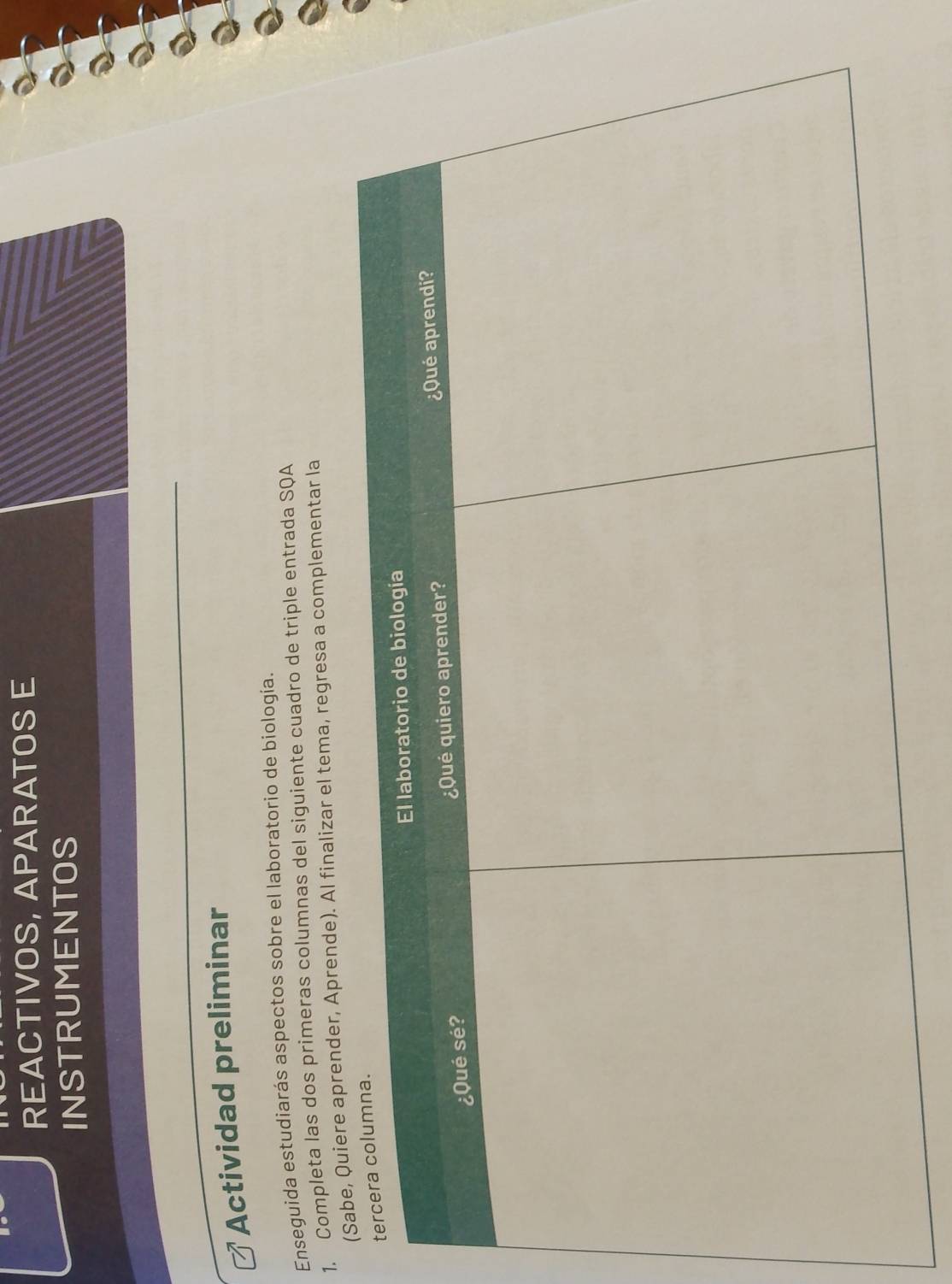 REACTIVOS, APARATOS E 
INSTRUMENTOS 
Actividad preliminar 
Enseguida estudiarás aspectos sobre el laboratorio de biología. 
1. Completa las dos primeras columnas del siguiente cuadro de triple entrada SQA 
aprender, Aprende). Al finalizar el tema, regresa a complementar la