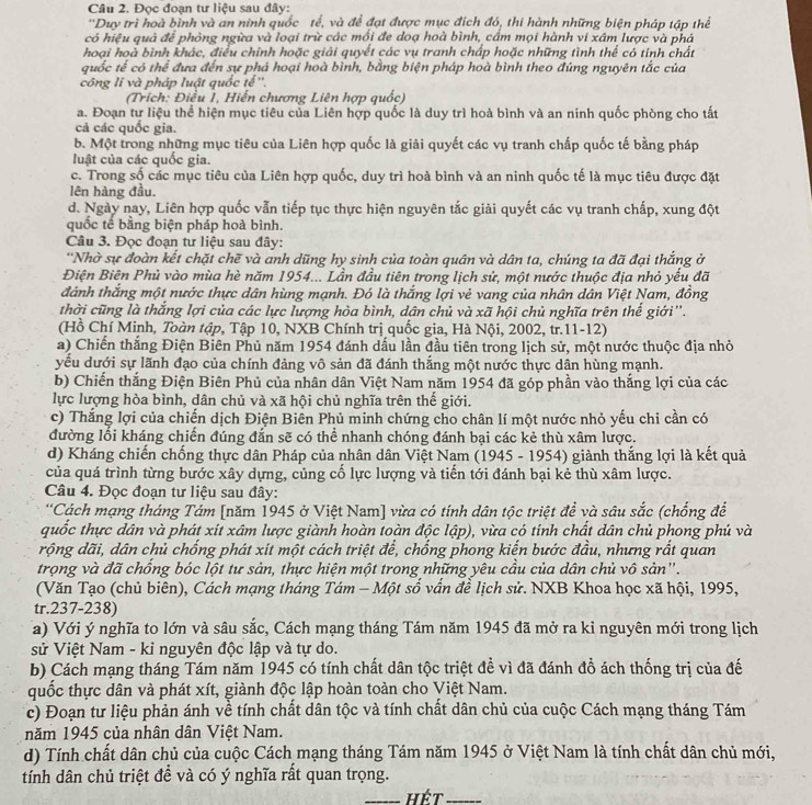 Đọc đoạn tư liệu sau đây:
'Duy trì hoà bình và an ninh quốc tế, và để đạt được mục đích đó, thi hành những biện pháp tập thể
có hiệu quả để phòng ngừa và loại trừ các mồi đe doạ hoà bình, cầm mọi hành vi xâm lược và phá
hoại hoà bình khác, điều chính hoặc giải quyết các vụ tranh chấp hoặc những tình thể có tính chất
quốc tế có thể đưa đến sự phá hoại hoà bình, bằng biện pháp hoà bình theo đúng nguyên tắc của
công li và pháp luật quốc tế''.
(Trích: Điều 1, Hiến chương Liên hợp quốc)
a. Đoạn tự liệu thể hiện mục tiêu của Liên hợp quốc là duy trì hoà bình và an ninh quốc phòng cho tất
cả các quốc gia.
b. Một trong những mục tiêu của Liên hợp quốc là giải quyết các vụ tranh chấp quốc tế bằng pháp
luật của các quốc gia.
c. Trong số các mục tiêu của Liên hợp quốc, duy trì hoà bình và an ninh quốc tế là mục tiêu được đặt
lên hàng đầu.
d. Ngày nay, Liên hợp quốc vẫn tiếp tục thực hiện nguyên tắc giải quyết các vụ tranh chấp, xung đột
quốc tế bằng biện pháp hoà bình.
Câu 3. Đọc đoạn tư liệu sau đây:
''Nhờ sự đoàn kết chặt chẽ và anh dũng hy sinh của toàn quân và dân ta, chúng ta đã đại thắng ở
Điện Biên Phủ vào mùa hè năm 1954... Lần đầu tiên trong lịch sử, một nước thuộc địa nhỏ yểu đã
đánh thắng một nước thực dân hùng mạnh. Đó là thắng lợi vẻ vang của nhân dân Việt Nam, đồng
thời cũng là thắng lợi của các lực lượng hòa bình, dân chủ và xã hội chủ nghĩa trên thế giới''.
(Hồ Chí Minh, Toàn tập, Tập 10, NXB Chính trị quốc gia, Hà Nội, 2002, tr.11-12)
a) Chiến thắng Điện Biên Phủ năm 1954 đánh dấu lần đầu tiên trong lịch sử, một nước thuộc địa nhỏ
yếu dưới sự lãnh đạo của chính đảng vô sản đã đánh thắng một nước thực dân hùng mạnh.
b) Chiến thắng Điện Biên Phủ của nhân dân Việt Nam năm 1954 đã góp phần vào thắng lợi của các
lực lượng hòa bình, dân chủ và xã hội chủ nghĩa trên thế giới.
c) Thắng lợi của chiến dịch Điện Biên Phủ minh chứng cho chân lí một nước nhỏ yếu chi cần có
đường lối kháng chiến đúng đắn sẽ có thể nhanh chóng đánh bại các kẻ thù xâm lược.
d) Kháng chiến chống thực dân Pháp của nhân dân Việt Nam (1945 - 1954) giành thắng lợi là kết quả
của quá trình từng bước xây dựng, củng cố lực lượng và tiến tới đánh bại kẻ thù xâm lược.
Câu 4. Đọc đoạn tư liệu sau đây:
*Cách mạng tháng Tám [năm 1945 ở Việt Nam] vừa có tính dân tộc triệt để và sâu sắc (chống để
quốc thực dân và phát xít xâm lược giành hoàn toàn độc lập), vừa có tinh chất dân chủ phong phú và
rộng dãi, dân chủ chống phát xít một cách triệt để, chống phong kiến bước đầu, nhưng rất quan
trọng và đã chống bóc lột tư sản, thực hiện một trong những yêu cầu của dân chủ vô sản'.
(Văn Tạo (chủ biên), Cách mạng tháng Tám - Một số vấn đề lịch sử. NXB Khoa học xã hội, 1995,
tr.237-238)
a) Với ý nghĩa to lớn và sâu sắc, Cách mạng tháng Tám năm 1945 đã mở ra kỉ nguyên mới trong lịch
sử Việt Nam - ki nguyên độc lập và tự do.
b) Cách mạng tháng Tám năm 1945 có tính chất dân tộc triệt đề vì đã đánh đồ ách thống trị của đế
quốc thực dân và phát xít, giành độc lập hoàn toàn cho Việt Nam.
c) Đoạn tư liệu phản ánh về tính chất dân tộc và tính chất dân chủ của cuộc Cách mạng tháng Tám
năm 1945 của nhân dân Việt Nam.
d) Tính chất dân chủ của cuộc Cách mạng tháng Tám năm 1945 ở Việt Nam là tính chất dân chủ mới,
tính dân chủ triệt để và có ý nghĩa rất quan trọng.
_hết_