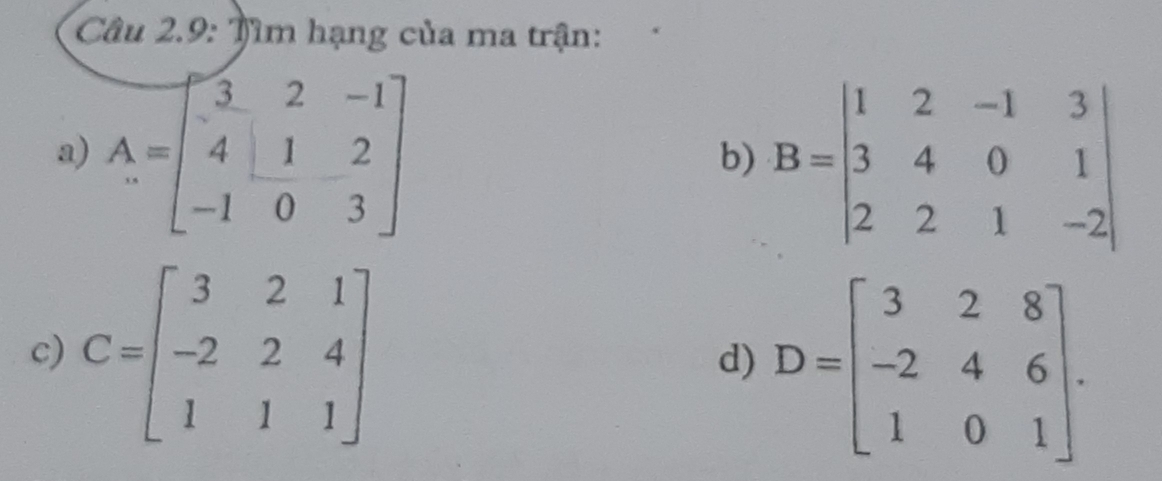 Câu 2.9: Tìm hạng của ma trận: 
a) A=beginbmatrix 3&2&-1 4&1&2 -1&0&3endbmatrix
b) B=beginvmatrix 1&2&-1&3 3&4&0&1 2&2&1&-2endvmatrix
c) C=beginbmatrix 3&2&1 -2&2&4 1&1&1endbmatrix D=beginbmatrix 3&2&8 -2&4&6 1&0&1endbmatrix. 
d)