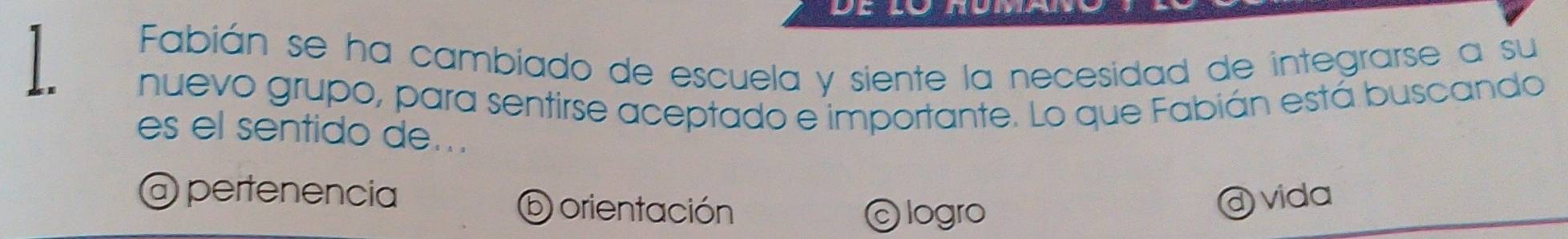 Fabián se ha cambiado de escuela y siente la necesidad de integrarse a su
nuevo grupo, para sentirse aceptado e importante. Lo que Fabián está buscando
es el sentido de...
@ pertenência @ vida
D orientación © logro