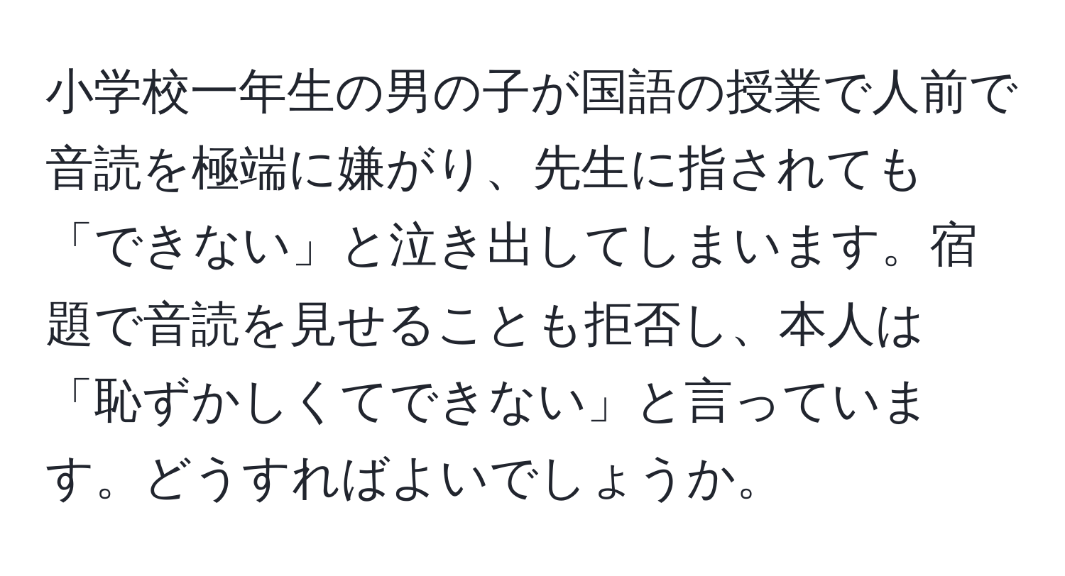 小学校一年生の男の子が国語の授業で人前で音読を極端に嫌がり、先生に指されても「できない」と泣き出してしまいます。宿題で音読を見せることも拒否し、本人は「恥ずかしくてできない」と言っています。どうすればよいでしょうか。