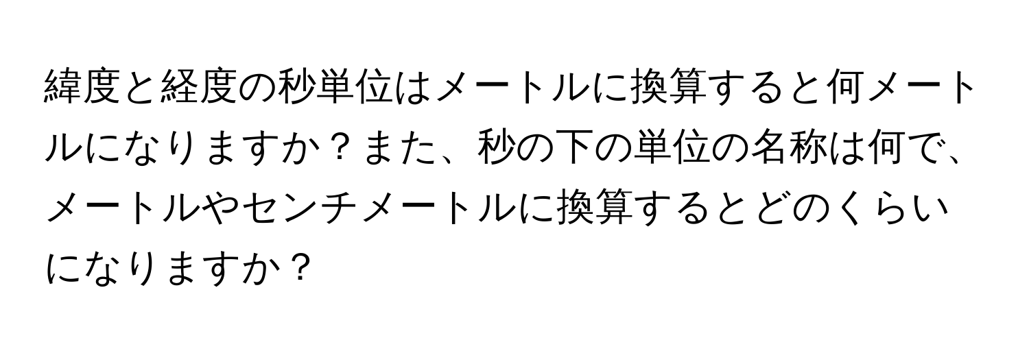 緯度と経度の秒単位はメートルに換算すると何メートルになりますか？また、秒の下の単位の名称は何で、メートルやセンチメートルに換算するとどのくらいになりますか？