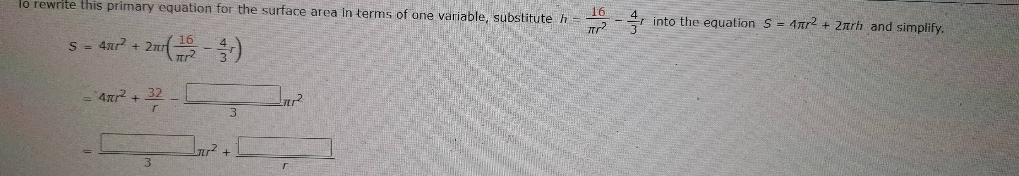 rewrite this primary equation for the surface area in terms of one variable, substitute h= 16/π r^2 - 4/3 r into the equation S=4π r^2+2π rh and simplify.
S=4π r^2+2π r( 16/π r^2 - 4/3 r)
=4π r^2+ 32/r - □ /3 π r^2
= □ /3 π r^2+ □ /r 