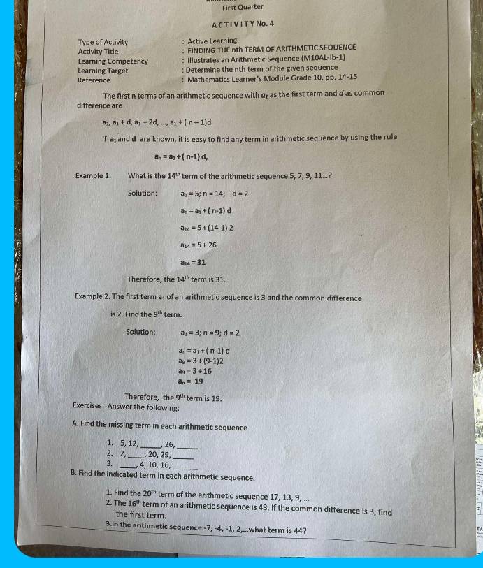 First Quarter
A C T I V I T Y No. 4
Type of Activity : Active Learning
Activity Title : FINDING THE nth TERM OF ARITHMETIC SEQUENCE
Learning Competency : Illustrates an Arithmetic Sequence (M10AL-Ib-1)
Learning Target Determine the nth term of the given sequence
Reference : Mathematics Learner’s Module Grade 10, pp. 14-15
The first n terms of an arithmetic sequence with σ, as the first term and d as common
difference are
a_1,a_1+d,a_1+2d,...,a_1+(n-1)d
If a_1 and d are known, it is easy to find any term in arithmetic sequence by using the rule
a_n=a_1+(n-1)d,
Example 1: What is the 14^(th) term of the arithmetic sequence 5, 7, 9, 11...?
Solution: a_1=5;n=14;d=2
a_n=a_1+(n-1)d
a_14=5+(14-1)2
a_14=5+26
a_14=31
Therefore, the 14^(th) term is 31.
Example 2. The first term aş of an arithmetic sequence is 3 and the common difference
is 2. Find the 9^(th) term.
Solution: a_1=3;n=9;d=2
a_n=a_1+(n-1)d
a_9=3+(9-1)2
a_9=3+16
a_n=19
Therefore, the 9^(th) term is 19.
Exercises: Answer the following:
A. Find the missing term in each arithmetic sequence
1. 5, 12, _. 26,_
2. 2,_ , 20, 29,_
3. _, 4, 10, 16,_
B. Find the indicated term in each arithmetic sequence.
1. Find the 20^(th) term of the arithmetic sequence 17, 13, 9, ...
2. The 16^(th) term of an arithmetic sequence is 48. If the common difference is 3, find
the first term.
3.In the arithmetic sequence -7, -4, -1, 2,...what term is 44?
A