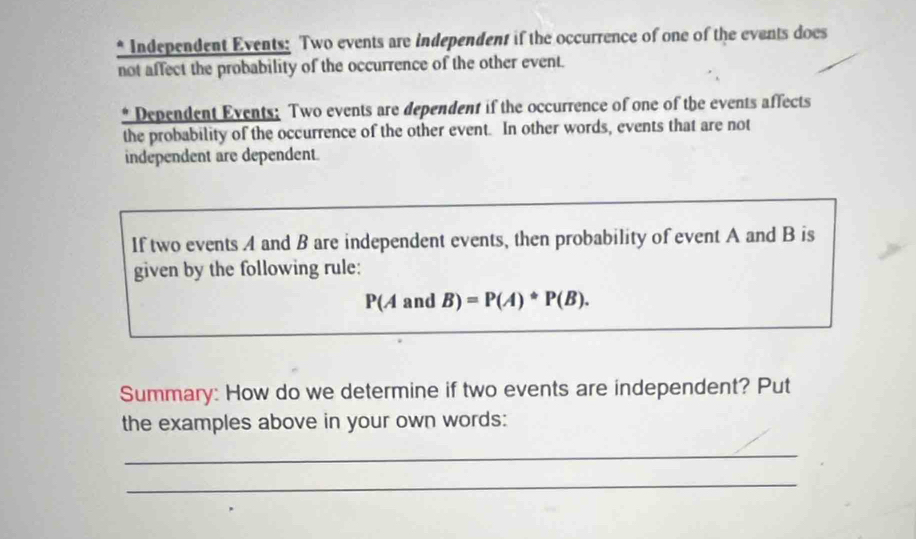 Independent Events: Two events are independent if the occurrence of one of the events does 
not affect the probability of the occurrence of the other event. 
* Dependent Events: Two events are dependent if the occurrence of one of the events affects 
the probability of the occurrence of the other event. In other words, events that are not 
independent are dependent. 
If two events A and B are independent events, then probability of event A and B is 
given by the following rule:
P(AandB)=P(A)*P(B). 
Summary: How do we determine if two events are independent? Put 
the examples above in your own words: 
_ 
_