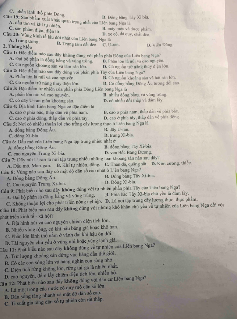C. phần lãnh thổ phía Đông.
D. Đồng bằng Tây Xi bia.
Câu 19: Sản phẩm xuất khẩu quan trọng nhất của Liên bang Nga là
A. dầu thô và khí tự nhiên.
C. sản phẩm điện, điện tử.
B. máy móc và được phẩm.
D. xe cộ, đá quý, chất dẻo.
Câu 20: Vùng kinh tế lâu đời nhất của Liên bang Nga là
A. Trung ương.
2. Thông hiểu B. Trung tâm đắt đen. C. U-ran. D. Viễn Đông.
Câu 1: Đặc điểm nào sau đây không đúng với phần phía Đông của Liên bang Nga?
A. Đại bộ phận là đồng bằng và vùng trũng. B. Phần lớn là núi và cao nguyên.
C. Có nguồn khoáng sản và lâm sản lớn. D. Có nguồn trữ năng thủy điện lớn.
Câu 2: Đặc điểm nào sau đây đủng với phần phía Tây của Liên bang Nga?
A. Phần lớn là núi và cao nguyên. B. Có nguồn khoáng sản và hải săn lớn.
C. Có nguồn trữ năng thủy điện lớn. D. Có đồng bằng Đông Âu tương đổi cao.
Câu 3: Đặc điểm tự nhiên của phần phía Đông Liên bang Nga là
A. phần lớn núi và cao nguyên. B. nhiều đồng bằng và vùng trũng.
C. có đãy U-ran giàu khoáng sản. D. có nhiều đồi thấp và đầm lầy.
Câu 4: Địa hình Liên bang Nga có đặc điểm là
A. cao ở phía bắc, thấp dần về phía nam. B. cao ở phía nam, thấp dần về phía bắc.
C. cao ở phía đông, thấp dần về phía tây. D. cao ở phía tây, thấp dần về phía đông.
Câu 5: Nơi có nhiều thuận lợi cho trồng cây lương thực ở Liên bang Nga là
A. đồng bằng Đông Âu. B. dãy U-ran.
C. đông Xi-bia. D. trung Xi-bia.
Cầu 6: Dầu mỏ của Liên bang Nga tập trung nhiều nhất ở
A. đồng bằng Đông Âu. B. đồng bằng Tây Xi-bia.
C. cao nguyên Trung Xi-bia. D. ven Bắc Băng Dương.
Câu 7: Dãy núi U-ran là nơi tập trung nhiều những loại khoáng sản nào sau dây?
A. Dầu mỏ, Man-gan. B. Khí tự nhiên, đồng. C. Than đá, quặng sắt. D. Kim cương, thiếc.
Câu 8: Vùng nào sau đây có mật độ dân số cao nhất ở Liên bang Nga?
A. Đồng bằng Đông Âu. B. Đồng bằng Tây Xi-bia.
C. Cao nguyên Trung Xi-bia. D. Đông Xi-bia.
Câu 9: Phát biểu nào sau đây không đúng với tự nhiên phần phía Tây của Liên bang Nga?
A. Đại bộ phận là đồng bằng và vũng trũng. B. Phía bắc Tây Xi-bia chủ yếu là đầm lầy.
C. Không thuận lợi cho phát triển nông nghiệp.  D. Là nơi tập trung cây lương thực, thực phẩm.
Câu 10: Phát biểu nào sau đây không đúng với những khó khăn chủ yếu về tự nhiên của Liên bang Nga đối với
phát triển kinh tế - xã hội?
A. Địa hình núi và cao nguyên chiếm diện tích lớn.
B. Nhiều vùng rộng, có khí hậu băng giá hoặc khô hạn.
C. Phần lớn lãnh thổ nằm ở vành đai khí hậu ôn đới.
D. Tài nguyên chủ yếu ở vùng núi hoặc vùng lạnh giá.
Câu 11: Phát biểu nào sau đây không đúng về tự nhiên của Liên bang Nga?
A. Trữ lượng khoáng sản đứng vào hàng đầu thế giới.
B. Có các con sông lớn và hàng nghìn con sông nhỏ.
C. Diện tích rừng không lớn, rừng tai-ga là nhiều nhất.
D. cao nguyên, đầm lầy chiếm diện tích lớn, nhiều hồ.
Câu 12: Phát biểu nào sau đây không đúng với dân cư Liên bang Nga?
A. Là một trong các nước có quy mô dân số lớn.
B. Dân sống tăng nhanh và mật độ dân số cao.
C. Tỉ suất gia tăng dân số tự nhiên còn rất thấp.