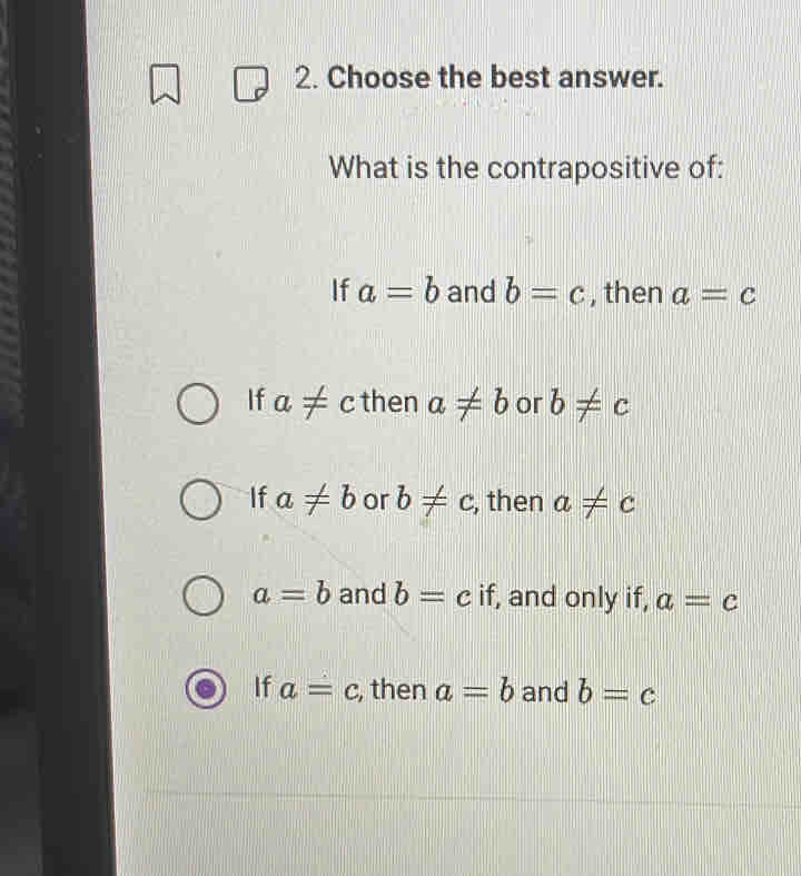 Choose the best answer.
What is the contrapositive of:
If a=b and b=c , then a=c
If a!= c then a!= b or b!= c
If a!= b or b!= c , then a!= c
a=b and b=c if, and only if, a=c
If a=c , then a=b and b=c