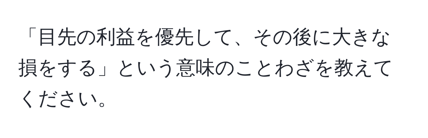 「目先の利益を優先して、その後に大きな損をする」という意味のことわざを教えてください。