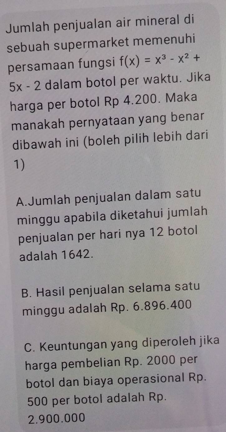 Jumlah penjualan air mineral di
sebuah supermarket memenuhi
persamaan fungsi f(x)=x^3-x^2+
5x-2 dalam botol per waktu. Jika
harga per botol Rp 4.200. Maka
manakah pernyataan yang benar
dibawah ini (boleh pilih lebih dari
1)
A.Jumlah penjualan dalam satu
minggu apabila diketahui jumlah
penjualan per hari nya 12 botol
adalah 1642.
B. Hasil penjualan selama satu
minggu adalah Rp. 6.896.400
C. Keuntungan yang diperoleh jika
harga pembelian Rp. 2000 per
botol dan biaya operasional Rp.
500 per botol adalah Rp.
2.900.000