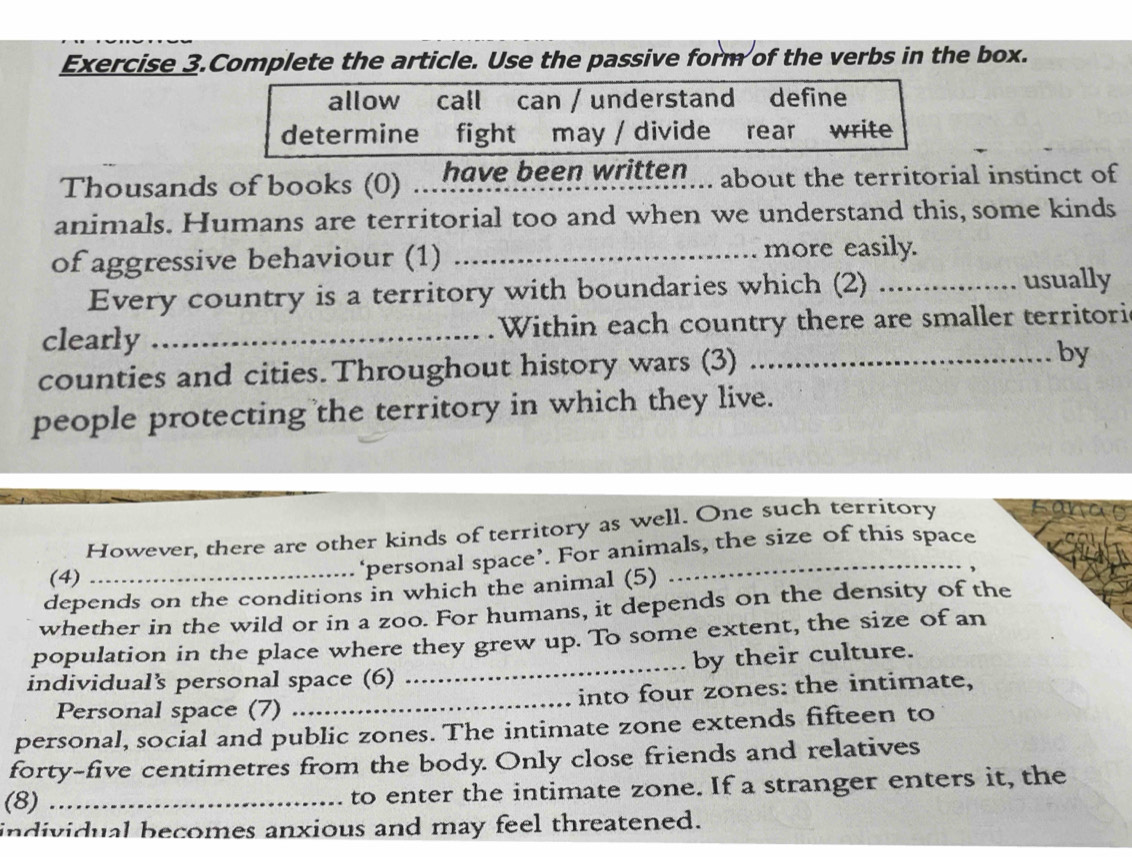 Exercise 3.Complete the article. Use the passive form of the verbs in the box. 
allow call can / understand define 
determine fight may / divide rear write 
Thousands of books (0) _have been written .. about the territorial instinct of 
animals. Humans are territorial too and when we understand this, some kinds 
of aggressive behaviour (1) _more easily. 
Every country is a territory with boundaries which (2) _usually 
clearly _ Within each country there are smaller territori 
counties and cities.Throughout history wars (3) _by 
people protecting the territory in which they live. 
However, there are other kinds of territory as well. One such territory 
(4) 
_‘personal space’. For animals, the size of this space 
depends on the conditions in which the animal (5) 
whether in the wild or in a zoo. For humans, it depends on the density of the 
population in the place where they grew up. To some extent, the size of an 
individual’s personal space (6) _by their culture. 
Personal space (7) _into four zones: the intimate, 
personal, social and public zones. The intimate zone extends fifteen to 
forty-five centimetres from the body. Only close friends and relatives 
(8) _to enter the intimate zone. If a stranger enters it, the 
individual becomes anxious and may feel threatened.