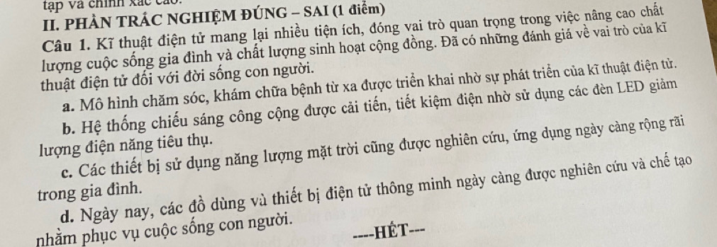 tập Và chính xác cáo.
II. PHÀN TRÁC NGHIỆM ĐÚNG - SAI (1 điểm)
Câu 1. Kĩ thuật điện tử mang lại nhiều tiện ích, đóng vai trò quan trọng trong việc nâng cao chất
lượng cuộc sống gia đình yà chất lượng sinh hoạt cộng đồng. Đã có những đánh giá về vai trò của kĩ
thuật điện tử đối với đời sống con người.
a. Mô hình chăm sóc, khám chữa bệnh từ xa được triển khai nhờ sự phát triển của kĩ thuật điện tử.
b. Hệ thống chiếu sáng công cộng được cải tiến, tiết kiệm điện nhờ sử dụng các đèn LED giảm
lượng điện năng tiêu thụ.
c. Các thiết bị sử dụng năng lượng mặt trời cũng được nghiên cứu, ứng dụng ngày càng rộng rãi
trong gia đình. d. Ngày nay, các đồ dùng và thiết bị điện tử thông minh ngày càng được nghiên cứu và chế tạo
nhằm phục vụ cuộc sống con người.
===-HÉT-==