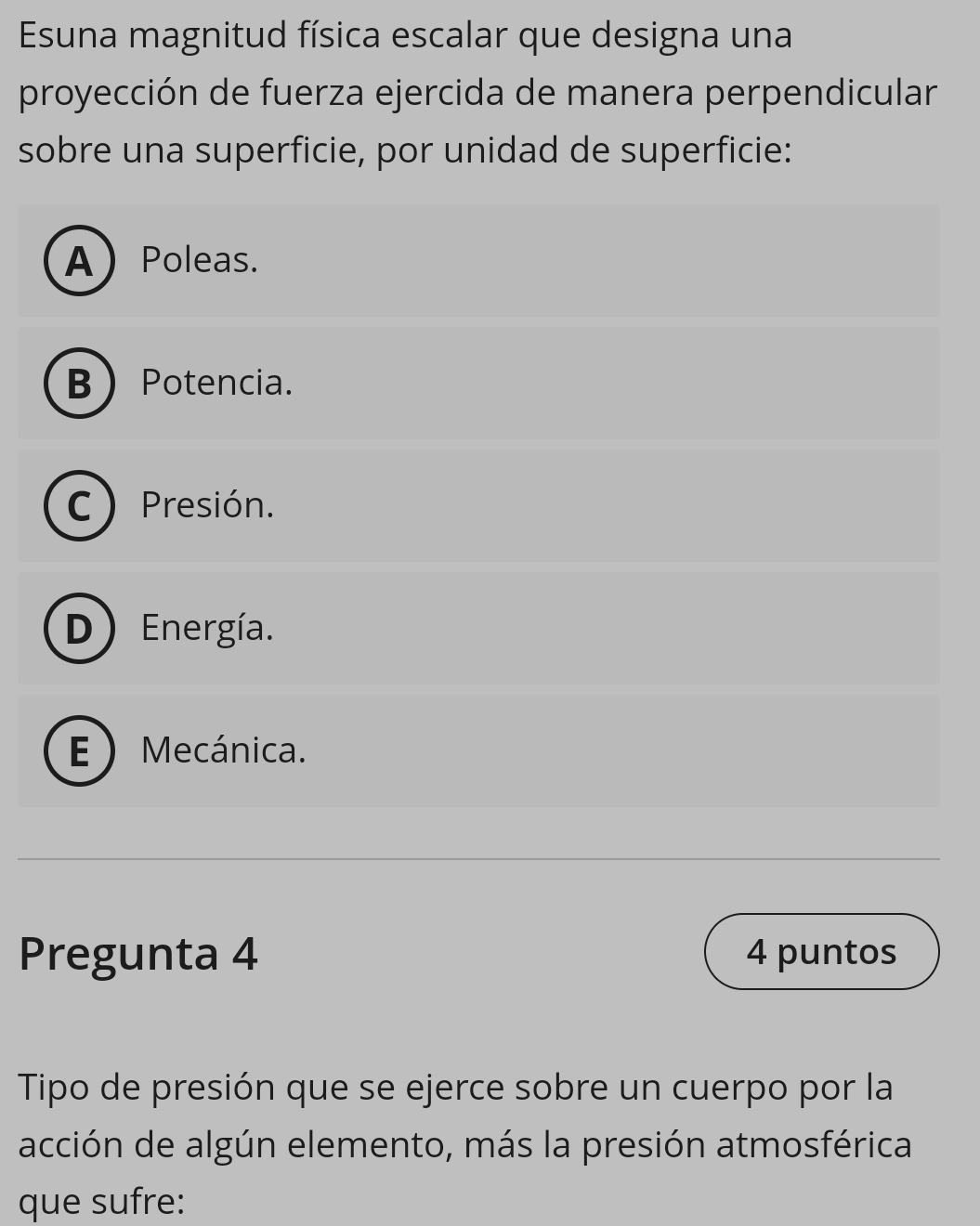 Esuna magnitud física escalar que designa una
proyección de fuerza ejercida de manera perpendicular
sobre una superficie, por unidad de superficie:
APoleas.
B  Potencia.
C) Presión.
D) Energía.
E Mecánica.
Pregunta 4 4 puntos
Tipo de presión que se ejerce sobre un cuerpo por la
acción de algún elemento, más la presión atmosférica
que sufre: