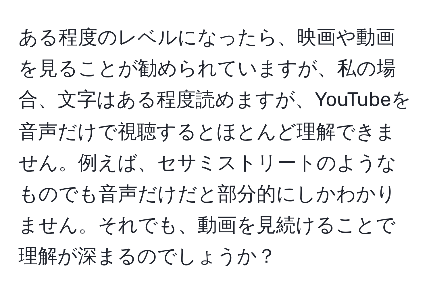 ある程度のレベルになったら、映画や動画を見ることが勧められていますが、私の場合、文字はある程度読めますが、YouTubeを音声だけで視聴するとほとんど理解できません。例えば、セサミストリートのようなものでも音声だけだと部分的にしかわかりません。それでも、動画を見続けることで理解が深まるのでしょうか？