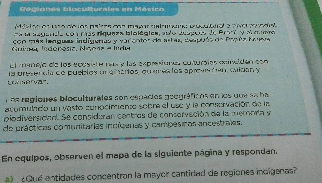 Regiones bioculturales en México 
México es uno de los países con mayor patrimonio biocultural a nivel mundial. 
Es el segundo con más riqueza biológica, solo después de Brasil, y el quinto 
con más lenguas indígenas y variantes de estas, después de Papúa Nueva 
Guinea, Indonesia, Nigeria e India. 
El manejo de los ecosistemas y las expresiones culturales coinciden con 
la presencia de pueblos originarios, quienes los aprovechan, cuidan y 
conservan. 
Las regiones bioculturales son espacios geográficos en los que se ha 
acumulado un vasto conocimiento sobre el uso y la conservación de la 
biodiversidad. Se consideran centros de conservación de la memoria y 
de prácticas comunitarias indígenas y campesinas ancestrales. 
En equipos, observen el mapa de la siguiente página y respondan. 
¿Qué entidades concentran la mayor cantidad de regiones indígenas?