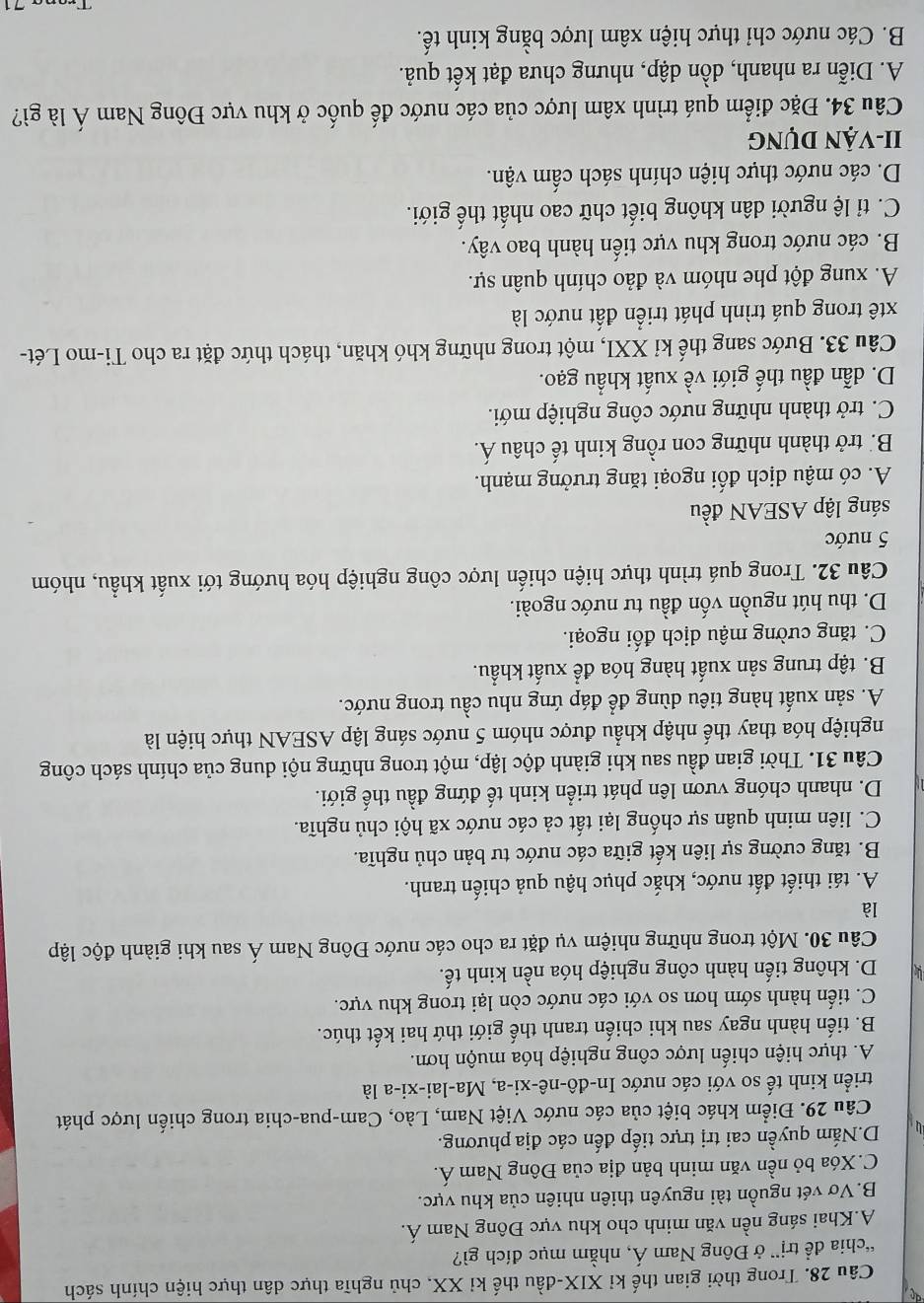 Trong thời gian thế kỉ XIX-đầu thế kỉ XX, chủ nghĩa thực dân thực hiện chính sách
“chia đề trị” ở Đông Nam Á, nhằm mục đích gì?
A.Khai sáng nền văn minh cho khu vực Đông Nam Á.
B.Vơ vét nguồn tài nguyên thiên nhiên của khu vực.
C.Xóa bỏ nền văn minh bản địa của Đông Nam Á.
D.Nắm quyền cai trị trực tiếp đến các địa phương.
Câu 29. Điểm khác biệt của các nước Việt Nam, Lào, Cam-pua-chia trong chiến lược phát
triển kinh tế so với các nước In-đô-nê-xi-a, Ma-lai-xi-a là
A. thực hiện chiến lược công nghiệp hóa muộn hơn.
B. tiến hành ngay sau khi chiến tranh thế giới thứ hai kết thúc.
C. tiến hành sớm hơn so với các nước còn lại trong khu vực.
D. không tiến hành công nghiệp hóa nền kinh tế.
Câu 30. Một trong những nhiệm vụ đặt ra cho các nước Đông Nam Á sau khi giành độc lập
là
A. tái thiết đất nước, khắc phục hậu quả chiến tranh.
B. tăng cường sự liên kết giữa các nước tư bản chủ nghĩa.
C. liên minh quân sự chống lại tất cả các nước xã hội chủ nghĩa.
D. nhanh chóng vươn lên phát triển kinh tế đứng đầu thế giới.
Câu 31. Thời gian đầu sau khi giành độc lập, một trong những nội dung của chính sách công
nghiệp hóa thay thế nhập khẩu được nhóm 5 nước sáng lập ASEAN thực hiện là
A. sản xuất hàng tiêu dùng để đáp ứng nhu cầu trong nước.
B. tập trung sản xuất hàng hóa để xuất khẩu.
C. tăng cường mậu dịch đối ngoại.
D. thu hút nguồn vốn đầu tư nước ngoài.
Câu 32. Trong quá trình thực hiện chiến lược công nghiệp hóa hướng tới xuất khẩu, nhóm
5 nước
sáng lập ASEAN đều
A. có mậu dịch đối ngoại tăng trưởng mạnh.
B. trở thành những con rồng kinh tế châu Á.
C. trở thành những nước công nghiệp mới.
D. dẫn đầu thế giới về xuất khẩu gạo.
Câu 33. Bước sang thế kỉ XXI, một trong những khó khăn, thách thức đặt ra cho Ti-mo Lét-
xtê trong quá trình phát triển đất nước là
A. xung đột phe nhóm và đảo chính quân sự.
B. các nước trong khu vực tiến hành bao vây.
C. tỉ lệ người dân không biết chữ cao nhất thế giới.
D. các nước thực hiện chính sách cấm vận.
II-VẬN DỤng
Câu 34. Đặc điểm quá trình xâm lược của các nước đế quốc ở khu vực Đông Nam Á là gì?
A. Diễn ra nhanh, dồn dập, nhưng chưa đạt kết quả.
B. Các nước chỉ thực hiện xâm lược bằng kinh tế.