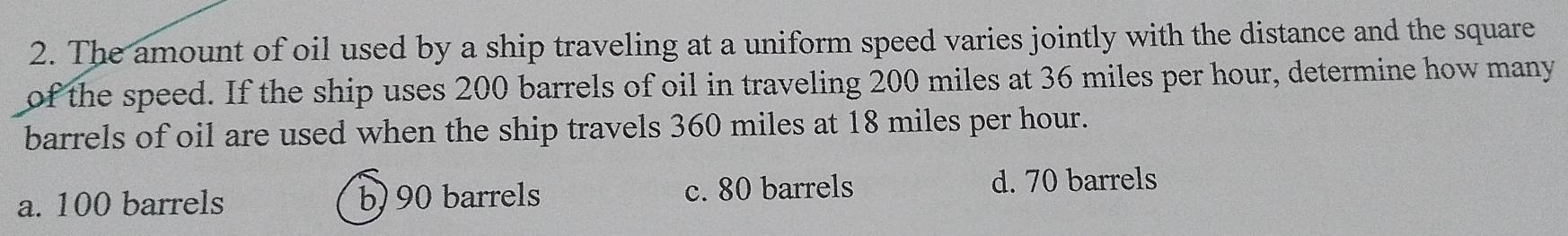 The amount of oil used by a ship traveling at a uniform speed varies jointly with the distance and the square
of the speed. If the ship uses 200 barrels of oil in traveling 200 miles at 36 miles per hour, determine how many
barrels of oil are used when the ship travels 360 miles at 18 miles per hour.
a. 100 barrels b) 90 barrels c. 80 barrels
d. 70 barrels