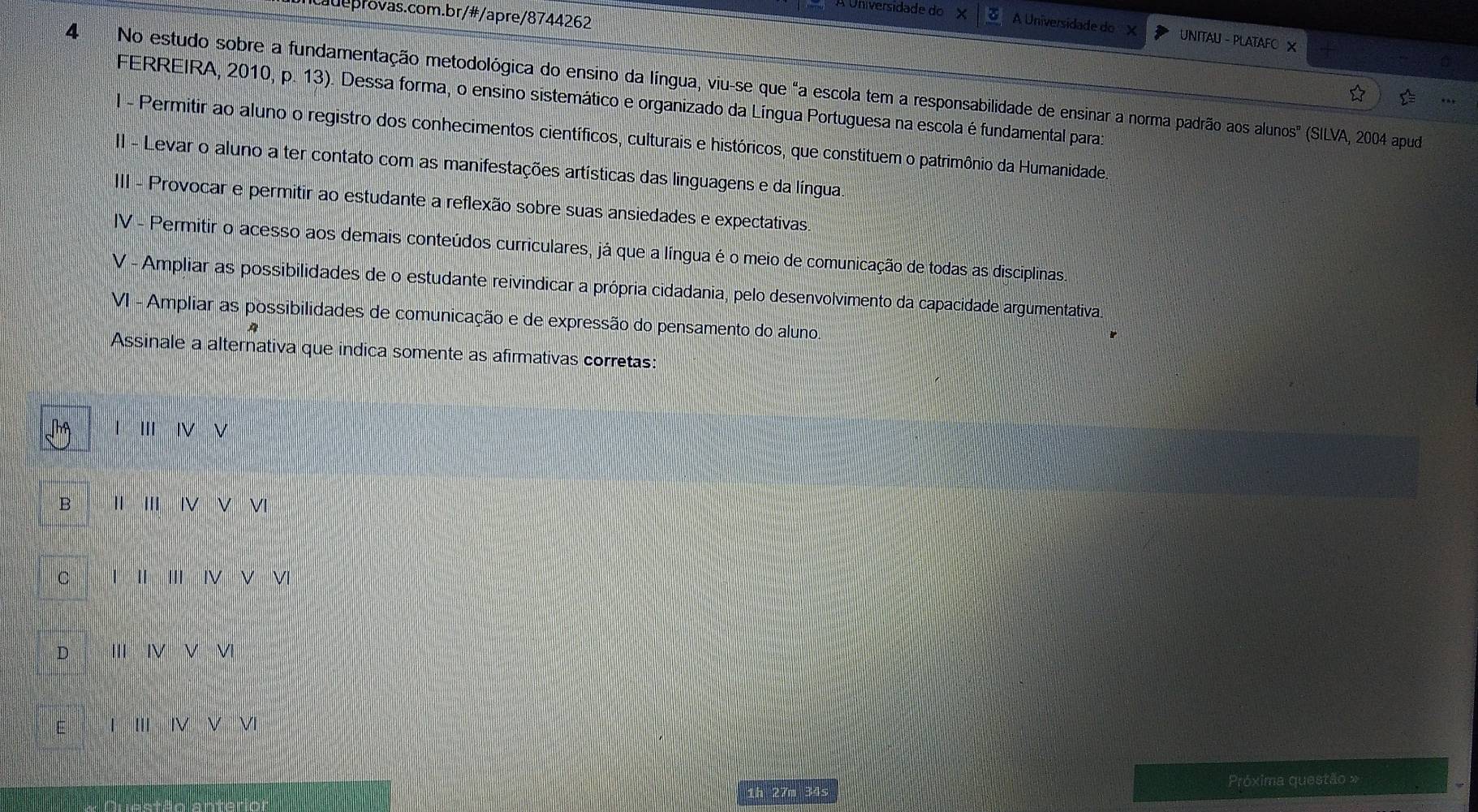 A Universidade do UNITAU -PLATA FO ×
4 No estudo sobre a fundamentação metodológica do ensino da língua, viu-se que "a escola tem a responsabilidade de ensinar a norma padrão aos alunos" (SILVA, 2004 pud
FERREIRA, 2010, p. 13). Dessa forma, o ensino sistemático e organizado da Língua Portuguesa na escola é fundamental para
I - Permitir ao aluno o registro dos conhecimentos científicos, culturais e históricos, que constituem o patrimônio da Humanidade.
II - Levar o aluno a ter contato com as manifestações artísticas das linguagens e da língua.
III - Provocar e permitir ao estudante a reflexão sobre suas ansiedades e expectativas.
IV - Permitir o acesso aos demais conteúdos curriculares, já que a língua é o meio de comunicação de todas as disciplinas.
V - Ampliar as possibilidades de o estudante reivindicar a própria cidadania, pelo desenvolvimento da capacidade argumentativa.
VI - Ampliar as possibilidades de comunicação e de expressão do pensamento do aluno.
Assinale a alternativa que indica somente as afirmativas corretas:
I IV ν
B II' |VV|
C |||||||VV|
D IIIINVVI
||II||VV| 
Próxima questão »