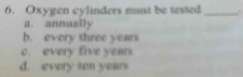 Oxygen cylinders must be tested_
a. annually
b. every three years
c. every five years
d. every ten years