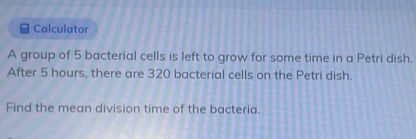 Calculator 
A group of 5 bacterial cells is left to grow for some time in a Petri dish. 
After 5 hours, there are 320 bacterial cells on the Petri dish. 
Find the mean division time of the bacteria.