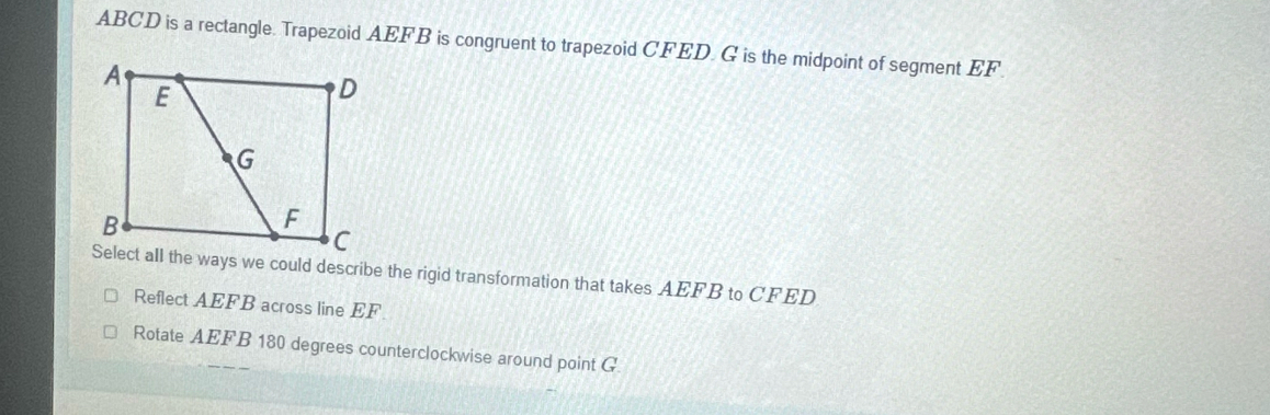 ABCD is a rectangle. Trapezoid AEFB is congruent to trapezoid CFED. G is the midpoint of segment EF.
Select all the ways we could describe the rigid transformation that takes AEFB to CFED
Reflect AEFB across line EF
Rotate AEFB 180 degrees counterclockwise around point G