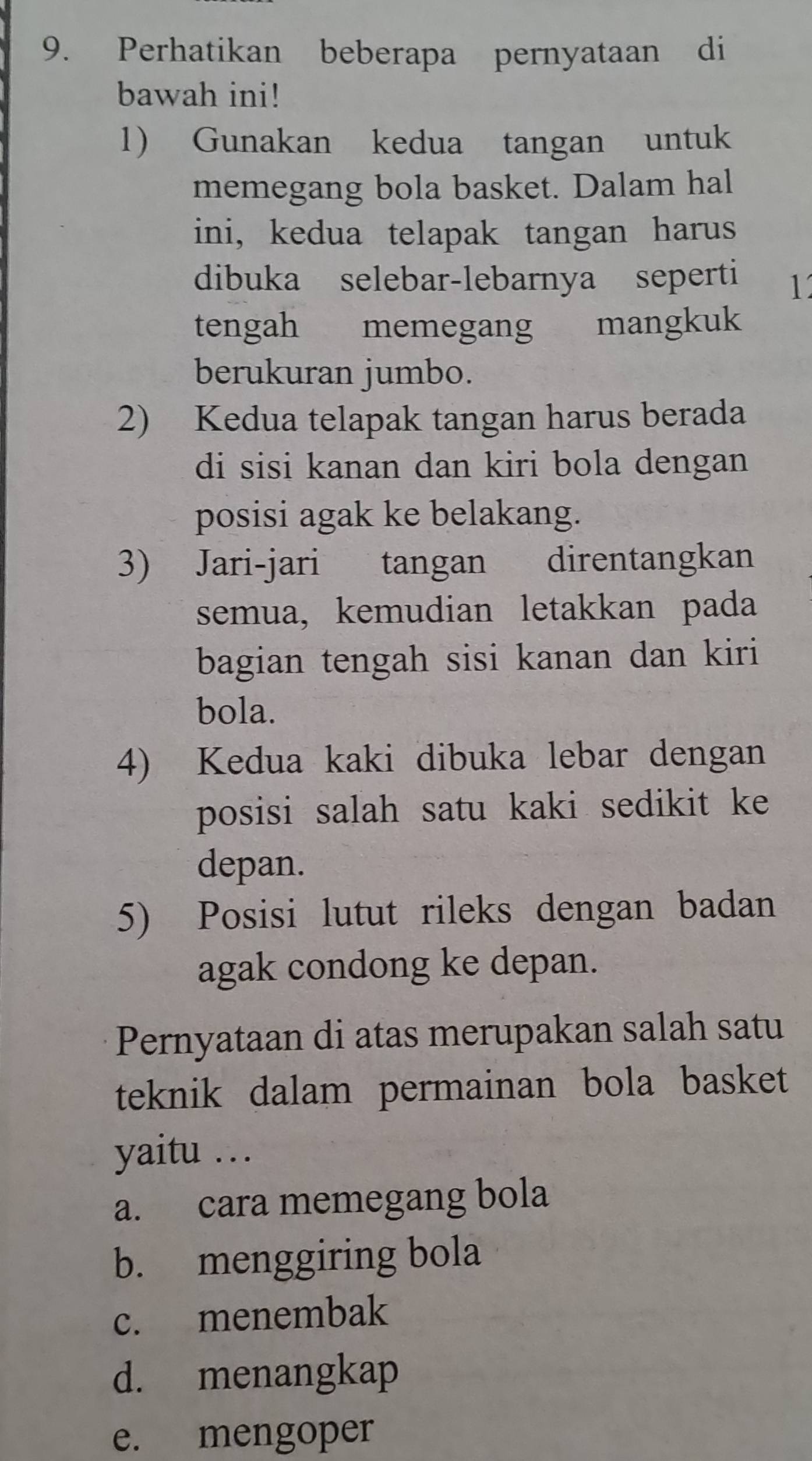 Perhatikan beberapa pernyataan di
bawah ini!
1) Gunakan kedua tangan untuk
memegang bola basket. Dalam hal
ini, kedua telapak tangan harus
dibuka selebar-lebarnya seperti 1
tengah memegang mangkuk
berukuran jumbo.
2) Kedua telapak tangan harus berada
di sisi kanan dan kiri bola dengan
posisi agak ke belakang.
3) Jari-jari tangan direntangkan
semua, kemudian letakkan pada
bagian tengah sisi kanan dan kiri
bola.
4) Kedua kaki dibuka lebar dengan
posisi salah satu kaki sedikit ke
depan.
5) Posisi lutut rileks dengan badan
agak condong ke depan.
Pernyataan di atas merupakan salah satu
teknik dalam permainan bola basket
yaitu …
a. cara memegang bola
b. menggiring bola
c. menembak
d. menangkap
e. mengoper