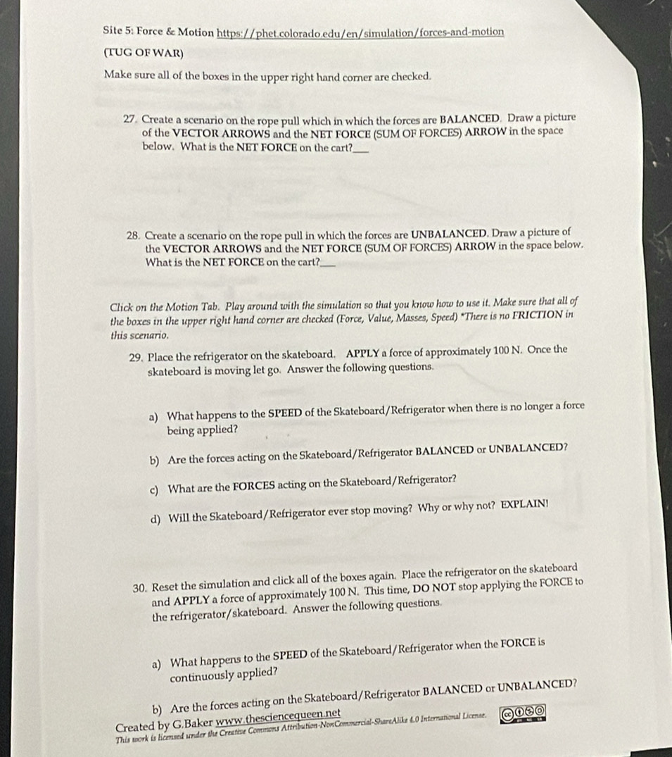 Site 5: Force & Motion https://phet.colorado.edu/en/simulation/forces-and-motion 
(TUG OF WAR) 
Make sure all of the boxes in the upper right hand corner are checked. 
27. Create a scenario on the rope pull which in which the forces are BALANCED. Draw a picture 
of the VECTOR ARROWS and the NET FORCE (SUM OF FORCES) ARROW in the space 
below. What is the NET FORCE on the cart?_ 
28. Create a scenario on the rope pull in which the forces are UNBALANCED. Draw a picture of 
the VECTOR ARROWS and the NET FORCE (SUM OF FORCES) ARROW in the space below. 
What is the NET FORCE on the cart?_ 
Click on the Motion Tab. Play around with the simulation so that you know how to use it. Make sure that all of 
the boxes in the upper right hand corner are checked (Force, Value, Masses, Speed) *There is no FRICTION in 
this scenario. 
29. Place the refrigerator on the skateboard. APPLY a force of approximately 100 N. Once the 
skateboard is moving let go. Answer the following questions. 
a) What happens to the SPEED of the Skateboard/Refrigerator when there is no longer a force 
being applied? 
b) Are the forces acting on the Skateboard/Refrigerator BALANCED or UNBALANCED? 
c) What are the FORCES acting on the Skateboard/Refrigerator? 
d) Will the Skateboard/Refrigerator ever stop moving? Why or why not? EXPLAIN! 
30. Reset the simulation and click all of the boxes again. Place the refrigerator on the skateboard 
and APPLY a force of approximately 100 N. This time, DO NOT stop applying the FORCE to 
the refrigerator/skateboard. Answer the following questions. 
a) What happens to the SPEED of the Skateboard/Refrigerator when the FORCE is 
continuously applied? 
b) Are the forces acting on the Skateboard/Refrigerator BALANCED or UNBALANCED? 
Created by G.Baker www.thesciencequeen.net 
This work is licensed under the Creative Commons Attribution-NonCommercial-ShareAlike 4,0 International License.