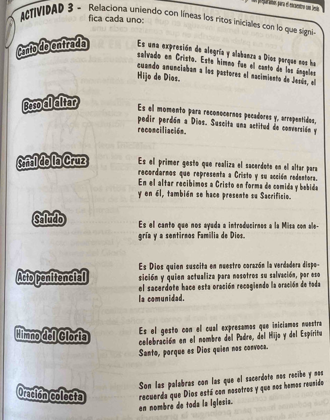 Ns preparamos para el encuentro con Jesús 
fica cada uno: 
ACTIVIDAD 3 - Relaciona uniendo con líneas los ritos iniciales con lo que signi- 
Canto de entrada Es una expresión de alegría y alabanza a Dios porque nos ha 
salvado en Cristo. Este himno fue el canto de los ángeles 
cuando anunciaban a los pastores el nacimiento de Jesús, el 
Hijo de Dios. 
Beso al altar 
Es el momento para reconocernos pecadores y, arrepentidos, 
pedir perdón a Dios. Suscita una actitud de conversión y 
reconciliación. 
Señal de la Cruz Es el primer gesto que realiza el sacerdote en el altar para 
recordarnos que representa a Cristo y su acción redentora. 
En el altar recibimos a Cristo en forma de comida y bebida 
y en él, también se hace presente su Sacrificio. 
Saludo 
Es el canto que nos ayuda a introducirnos a la Misa con ale- 
gría y a sentirnos Familia de Dios. 
Es Dios quien suscita en nuestro corazón la verdadera dispo- 
Acto penitencial sición y quien actualiza para nosotros su salvación, por eso 
el sacerdote hace esta oración recogiendo la oración de toda 
la comunidad. 
Es el gesto con el cual expresamos que iniciamos nuestra 
Himno del Gloria celebración en el nombre del Padre, del Hijo y del Espíritu 
Santo, porque es Dios quien nos convoca. 
Son las palabras con las que el sacerdote nos recibe y nos 
Oración colecta 
recuerda que Dios está con nosotros y que nos hemos reunido 
en nombre de toda la Iglesia.