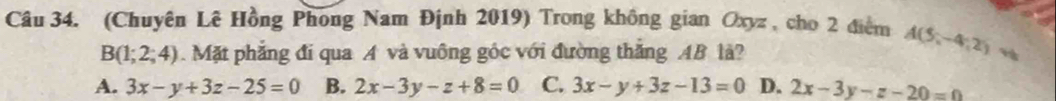 (Chuyên Lê Hồng Phong Nam Định 2019) Trong không gian Oxyz , cho 2 điểm A(5,-4,2)
B(1;2;4). Mặt phẳng đi qua A và vuông góc với đường thắng AB là?
A. 3x-y+3z-25=0 B. 2x-3y-z+8=0 C. 3x-y+3z-13=0 D. 2x-3y-z-20=0