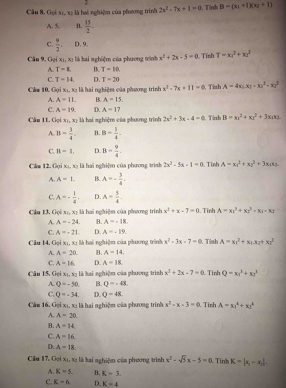 Gọi x1, x2 là hai nghiệm của phương trình 2x^2-7x+1=0. Tính B=(x_1+1)(x_2+1)
A. 5. B.  15/2 .
C.  9/2 . D. 9.
Câu 9. Gọi x₁, x2 là hai nghiệm của phương trình x^2+2x-5=0. Tính T=x_1^(2+x_2^2
A. T=8. B. T=10.
C. T=14. D. T=20
Câu 10. Gọi x1, x2 là hai nghiệm của phương trình x^2)-7x+11=0. Tính A=4x_1.x_2-x_1^(2-x_2^2
A. A=11. B. A=15.
C. A=19. D. A=17
Câu 11. Gọi x₁, x2 là hai nghiệm của phương trình 2x^2)+3x-4=0. Tính B=x_1^(2+x_2^2+3x_1)x_2.
A. B= 3/4 . B. B= 1/4 .
C. B=1. D. B= 9/4 .
Câu 12. Goix_1,x_2 là hai nghiệm của phương trình 2x^2-5x-1=0. Tính A=x_1^(2+x_2^2+3x_1)x_2.
A. A=1. B. A=- 3/4 .
C. A=- 1/4 . D. A= 5/4 .
Câu 13. Gọi xị, X_2 là hai nghiệm của phương trình x^2+x-7=0. Tính A=x_1^(3+x_2^3-x_1)-x_2
A. A=-24. B. A=-18.
C. A=-21. D. A=-19.
Câu 14. Gọi xị ,x_2 là hai nghiệm của phương trình x^2-3x-7=0. Tính A=x_1^(2+x_1).x_2+x_2^(2
A. A=20. B. A=14.
C. A=16. D. A=18.
Câu 15. Gọi x₁, x2 là hai nghiệm của phương trình x^2)+2x-7=0. Tính Q=x_1^(3+x_2^3
A. Q=-50. B. Q=-48.
C. Q=-34. D. Q=48.
Câu 16. Gọi x1, x2 là hai nghiệm của phương trình x^2)-x-3=0. Tính A=x_1^(4+x_2^4
A. A=20.
B. A=14.
C. A=16.
D. A=18.
Câu 17. Gọi xị.  là hai nghiệm của phương trình x_2) K=|x_1-x_2|.
x^2-sqrt(5)x-5=0 Tính
A. K=5. B. K=3.
C. K=6. D. K=4