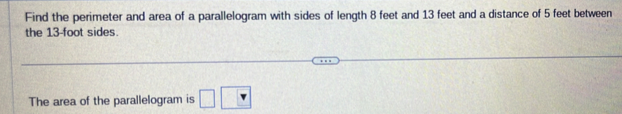 Find the perimeter and area of a parallelogram with sides of length 8 feet and 13 feet and a distance of 5 feet between 
the 13-foot sides. 
The area of the parallelogram is □ v