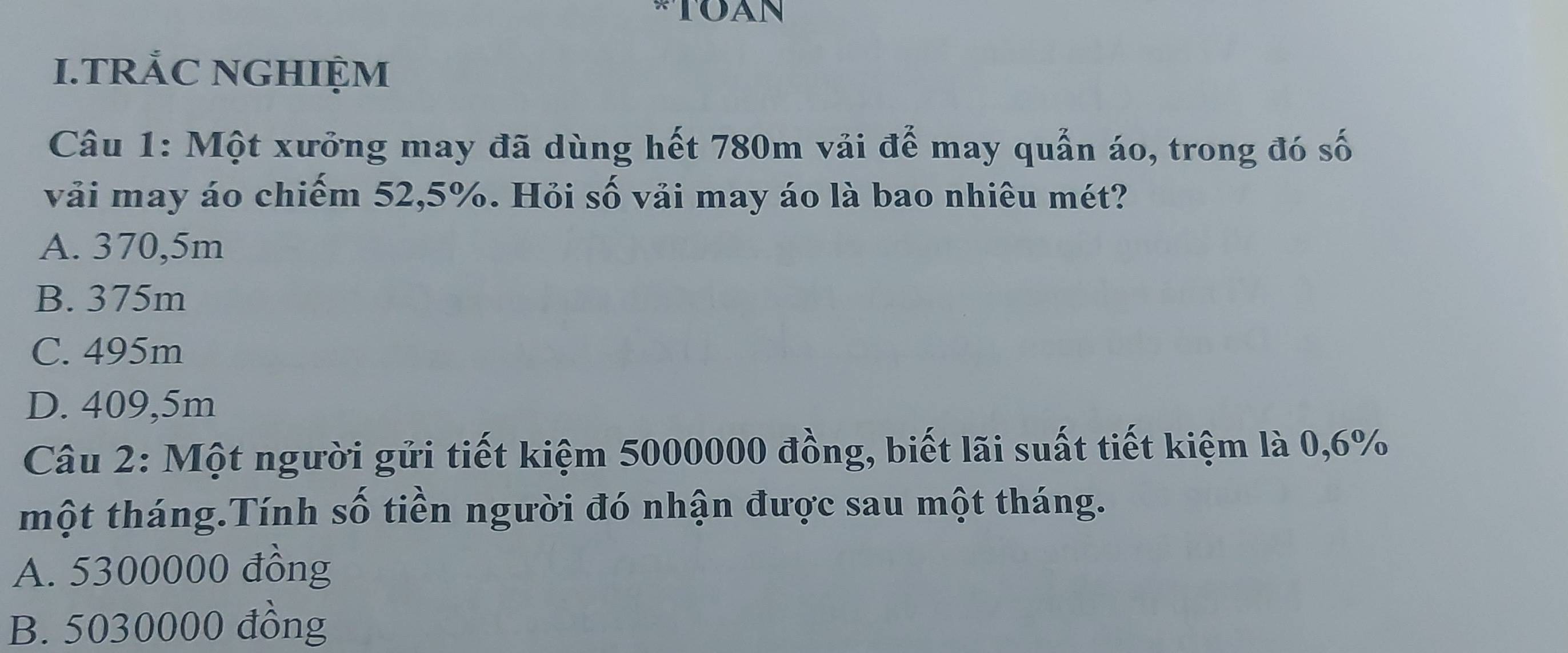 TRÅC NGHIỆM
Câu 1: Một xưởng may đã dùng hết 780m vải để may quản áo, trong đó số
vải may áo chiếm 52,5%. Hỏi số vải may áo là bao nhiêu mét?
A. 370,5m
B. 375m
C. 495m
D. 409,5m
Câu 2: Một người gửi tiết kiệm 5000000 đồng, biết lãi suất tiết kiệm là 0,6%
một tháng.Tính số tiền người đó nhận được sau một tháng.
A. 5300000 đồng
B. 5030000 đồng