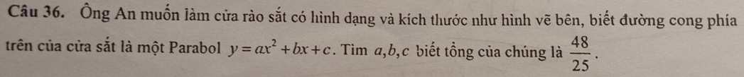 Ông An muốn làm cửa rào sắt có hình dạng và kích thước như hình vẽ bên, biết đường cong phía 
trên của cửa sắt là một Parabol y=ax^2+bx+c. Tìm a, b, c biết tổng của chúng là  48/25 .