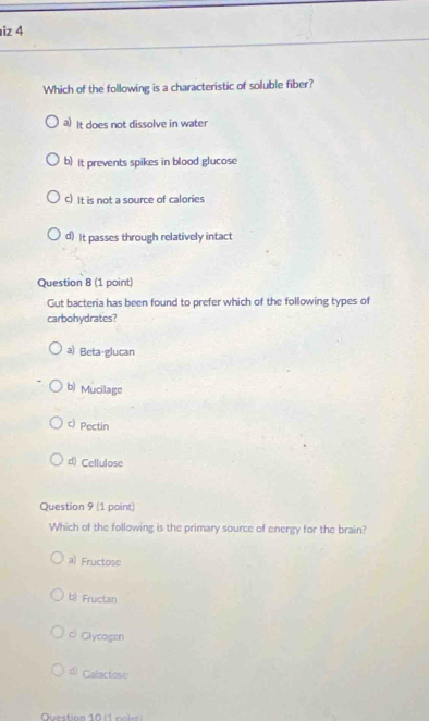 iz 4
Which of the following is a characteristic of soluble fiber?
a) It does not dissolve in water
b) It prevents spikes in blood glucose
c) It is not a source of calories
d) It passes through relatively intact
Question 8 (1 point)
Gut bacteria has been found to prefer which of the following types of
carbohydrates?
a) Beta-glucan
b) Mucilage
c) Pectin
d) Cellulose
Question 9 (1 point)
Which of the following is the primary source of energy for the brain?
a) Fructose
b) Fructan
c) Glycogen
d) Calactose
Question 10 1 no